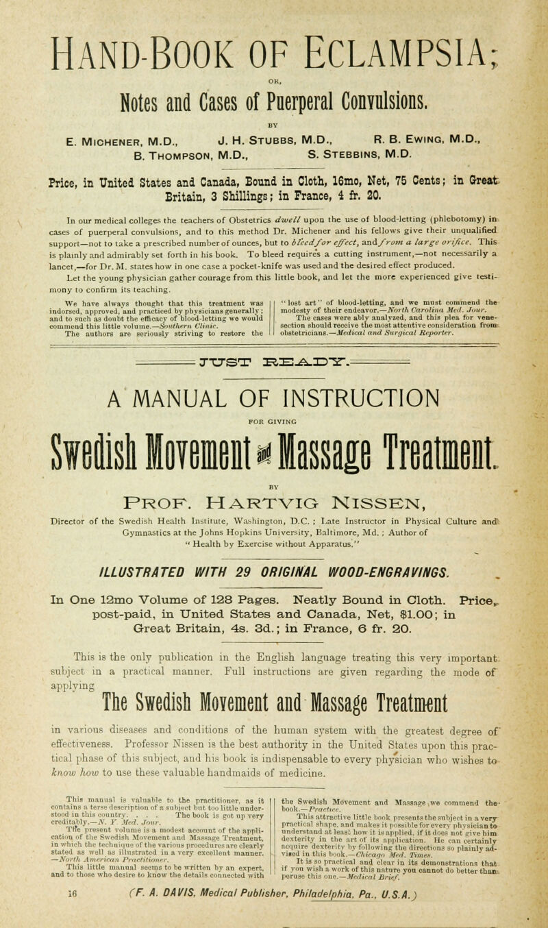 HAND-BOOK OF ECLAMPSIA OK, Notes and Cases of Puerperal Convulsions. E. Michener, M.D., J. H. Stubbs, M.D., R. B. Ewing, M.D., B. Thompson, M.D., S. Stebbins, M.D. Price, in United States and Canada, Bound in Cloth, 16mo, Net, 75 Cents; in Great Britain, 3 Shillings; in France, i fr. 20. In our medical colleges the teachers of Obstetrics dwell upon the use of blood-letting (phlebotomy) in cases of puerperal convulsions, and to this method Dr. Michener and his fellows give their unqualified support—not to take a prescribed number of ounces, but to bleed for effect, and from a large orifice. This is plainly and admirably set forth in his book. To bleed require's a cutting instrument,—not necessarily a lancet,—for Dr. M. states how in one case a pocket-knife was used and the desired effect produced. Let the young physician gather courage from this little book, and let the more experienced give testi- mony to confirm its teaching. We have always thought that this treatment was indorsed, approved.and practiced by physicians generally ; and to such as doubt the efficacy of blood-letting we wouid coiumeud this little volume.—Southern Clinic. The authors are seriously striving to restore the '•lost art of blood-letting, and we must commend the modesty of their endeavor.—North Carolina Med. Jour. The cases were ably analyzed, and this plea for vene- section should receive the most attentive consideration from obstetricians.—Medical and Surgical Report??-. jtjst rEiE-A-^-sr. A MANUAL OF INSTRUCTION FOR GIVING M I Prof, hartvig Nissen, Director of the Swedish Health Institute, Washington, D.C. ; Late Instructor in Physical Culture and' Gymnastics at the Johns Hopkins University, Baltimore, Md. ; Author of  Health by Exercise without Apparatus. ILLUSTRATED WITH 29 ORIGINAL WOOD-ENGRAVINGS. In One 12mo Volume of 128 Pages. Neatly Bound in Cloth. Price,. post-paid, in United States and Canada, Net, Sl.OO; in Great Britain, 4s. 3d.; in France, 6 fr. 20. This is the only publication in the English language treating this very important- subject in a practical manner. Full instructions are given regarding the mode of applying The Swedish Movement and Massage Treatment in various diseases and conditions of the human system with the greatest degree of effectiveness. Professor Nissen is the best authority in the United States upon this prac- tical phase of this subject, and his book is indispensable to every physician who wishes to know how to use these valuable handmaids of medicine. This mami.il is valuable to the practitioner, as it contains a terse 'description of a subject hut too little under- stood in this country. . . . The book is got up very creditably.—if. J' Med. Jour, Trte present volume is a modest account of the appli- cation of the Swedish Movement and Massage Treatment, in which the technique of the various procedure? are clearly- stated as well as illustrated in a very excellent manner. —North American Practitioner, This little manual seems to be written by an expert, and to those who desire to know the details connected with the Swedish Movement and Massage ,we commend the- book.— 'Practice. This attractive little book presents the subject in a very practical shape, and makes it possible for every physician to understand at least how it in applied, if it does not give him dexterity in the art of its application. He can certainly acquire dexteritv hv following the directions so plainly ad- vned in this book.—Chicago Med. Times, It is so practical and clear in its demonstrations that if you wish a work of this nature you cannot do better than peruse this one.—Medical Brief.