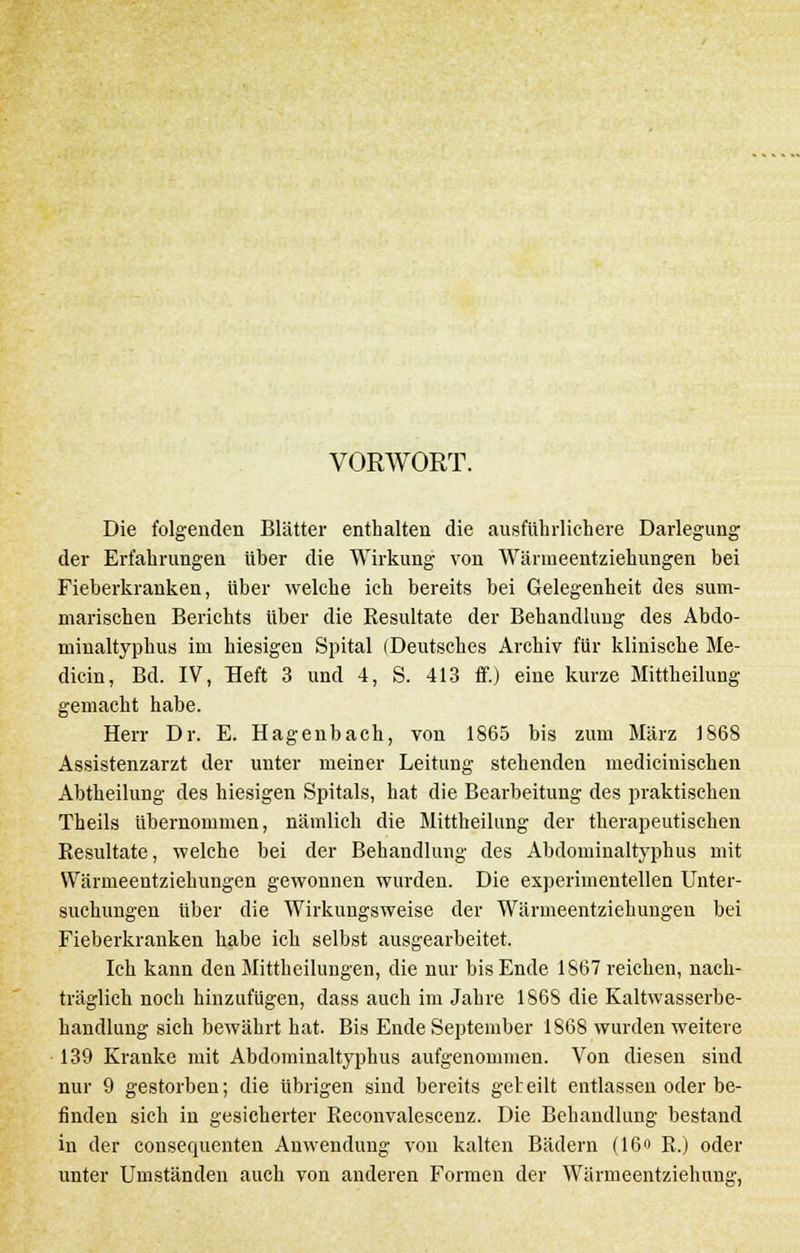 VORWORT. Die folgenden Blätter enthalten die ausführlichere Darlegung der Erfahrungen über die Wirkung von Wärmeentziehungen bei Fieberkranken, über welche ich bereits bei Gelegenheit des sum- marischen Berichts über die Besultate der Behandlung des Abdo- minaltyphus im hiesigen Spital (Deutsches Archiv für klinische Me- diän, Bd. IV, Heft 3 und 4, S. 413 ff.) eine kurze Mittheilung gemacht habe. Herr Dr. E. Hagenbach, von 1865 bis zum März 1868 Assistenzarzt der unter meiner Leitung stehenden medicinischen Abtheilung des hiesigen Spitals, hat die Bearbeitung des praktischen Theils übernommen, nämlich die Mittheilung der therapeutischen Resultate, welche bei der Behandlung des Abdominaltyphus mit Wärmeentziehungen gewonnen wurden. Die experimentellen Unter- suchungen über die Wirkungsweise der Wärmeentziehungen bei Fieberkranken habe ich selbst ausgearbeitet. Ich kann den Mittheilungen, die nur bis Ende 1867 reichen, nach- träglich noch hinzufügen, dass auch im Jahre 1868 die Kaltwasserbe- handlung sich bewährt hat. Bis Ende September 1868 wurden weitere 139 Kranke mit Abdominaltyphus aufgenommen. Von diesen sind nur 9 gestorben; die übrigen sind bereits geteilt entlassen oder be- finden sich in gesicherter Beconvalescenz. Die Behandlung bestand in der consequenten Anwendung von kalten Bädern (16o E.) oder unter Umständen auch von anderen Formen der Wärmeentziehung,