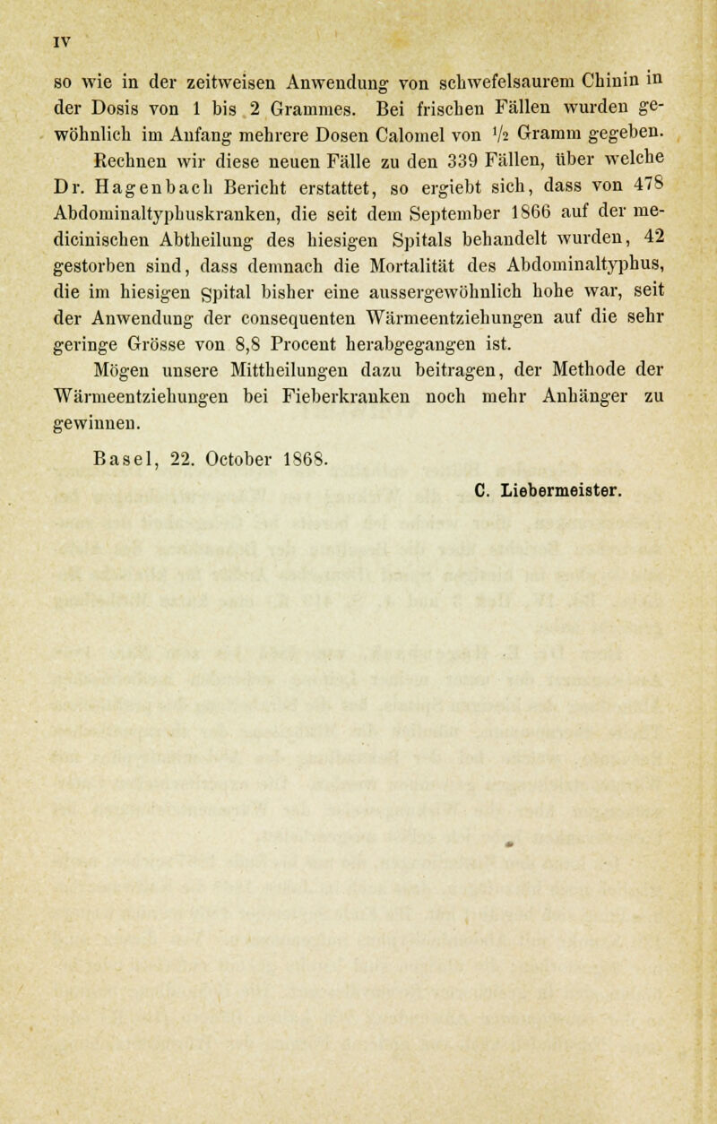 IV so wie in der zeitweisen Anwendung von schwefelsaurem Chinin in der Dosis von 1 bis 2 Gramnies. Bei frischen Fällen wurden ge- wöhnlich im Anfang mehrere Dosen Calomel von lh Gramm gegeben. Rechnen wir diese neuen Fälle zu den 339 Fällen, über welche Dr. Hagenbach Bericht erstattet, so ergiebt sich, dass von 478 Abdominaltyphuskranken, die seit dem September 1866 auf der me- dicinischen Abtheilung des hiesigen Spitals behandelt wurden, 42 gestorben sind, dass demnach die Mortalität des Abdominaltyphus, die im hiesigen gpital bisher eine aussergewöhnlich hohe war, seit der Anwendung der consequenten Wärmeentziehungen auf die sehr geringe Grösse von 8,8 Procent herabgegangen ist. Mögen unsere Mittheilungen dazu beitragen, der Methode der Wärmeentziehungen bei Fieberkranken noch mehr Anhänger zu gewinnen. Basel, 22. October 1868. C. Liebermeister.