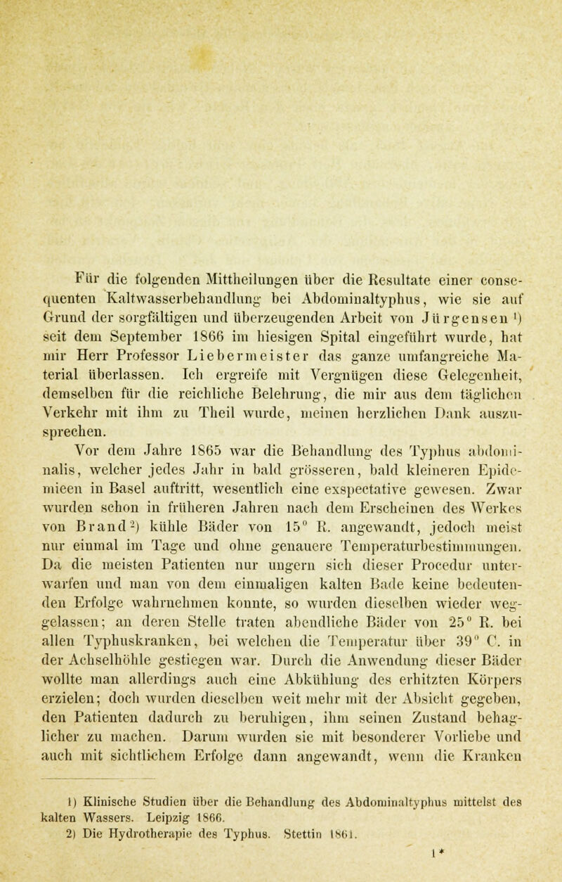 Für die folgenden Mitteilungen über die Resultate einer conse- quenten Kaltwasserbehandlung bei Abdominaltyphus, wie sie auf Grund der sorgfältigen und überzeugenden Arbeit von Jürgensen ') seit dem September 1866 im hiesigen Spital eingeführt wurde, hat mir Herr Professor Liebermeister das ganze umfangreiche Ma- terial überlassen. Ich ergreife mit Vergnügen diese Gelegenheit, demselben für die reichliche Belehrung, die mir aus dem täglichen Verkehr mit ihm zu Theil wurde, meinen herzlichen Dank auszu- sprechen. Vor dem Jahre 1865 war die Behandlung des Typhus abdomi- nalis, welcher jedes Jahr in bald grösseren, bald kleineren Epide- mieen in Basel auftritt, wesentlich eine exspectative gewesen. Zwar wurden schon in früheren Jahren nach dem Erscheinen des Werkes von Brand2) kühle Bäder von 15° R. angewandt, jedoch meist nur einmal im Tage und ohne genauere Temperaturbestinimungen. Da die meisten Patienten nur ungern sich dieser Procedur unter- warfen und man von dem einmaligen kalten Bade keine bedeuten- den Erfolge wahrnehmen konnte, so wurden dieselben wieder weg- gelassen; an deren Stelle traten abendliche Bäder von 25° R. bei allen Typhuskranken, bei welchen die Temperatur über 39° C. in der Achselhöhle gestiegen war. Durch die Anwendung dieser Bäder wollte man allerdings auch eine Abkühlung des erhitzten Körpers erzielen; doch wurden dieselben weit mehr mit der Absicht gegeben, den Patienten dadurch zu beruhigen, ihm seinen Zustand behag- licher zu machen. Darum wurden sie mit besonderer Vorliebe und auch mit sichtlichem Erfolge dann angewandt, wenn die Kranken 1) Klinische Studien über die Behandlung des Abdominaltyphus mittelst des kalten Wassers. Leipzig 1866. 2) Die Hydrotherapie des Typhus. Stettin 1861. 1*