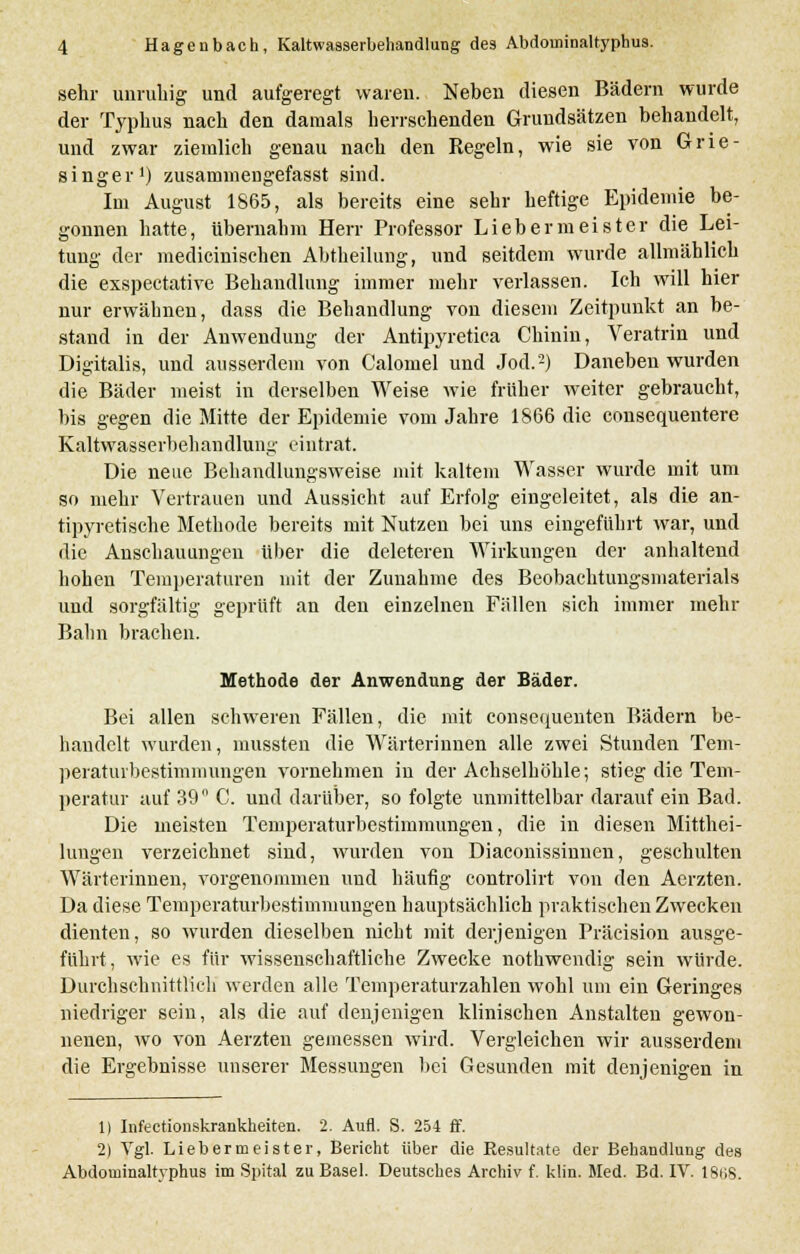b sehr unruhig und aufgeregt waren. Neben diesen Bädern wurde der Typhus nach den damals herrschenden Grundsätzen behandelt, und zwar ziemlich genau nach den Regeln, wie sie von Grie- singer1) zusammengefasst sind. Im August 1865, als bereits eine sehr heftige Epidemie be- gonnen hatte, übernahm Herr Professor Liebermeister die Lei- tung der medicinischen Abtheilung, und seitdem wurde allmählich die exspectative Behandlung immer mehr verlassen. Ich will hier nur erwähnen, dass die Behandlung von diesem Zeitpunkt an be- stand in der Anwendung der Antipyretica Chinin, Veratrin und Digitalis, und ausserdem von Calomel und Jod.2) Daneben wurden die Bäder meist in derselben Weise wie früher weiter gebraucht, bis gegen die Mitte der Epidemie vom Jahre 1866 die consequentere Kaltwasserbehandlung eintrat. Die neue Behandlungsweise mit kaltem Wasser wurde mit um so mehr Vertrauen und Aussicht auf Erfolg eingeleitet, als die an- tipyretische Methode bereits mit Nutzen bei uns eingeführt war, und die Anschauungen über die deleteren Wirkungen der anhaltend hohen Temperaturen mit der Zunahme des Beobachtungsmaterials und sorgfältig geprüft an den einzelnen Fällen sich immer mehr Bahn brachen. Methode der Anwendung der Bäder. Bei allen schweren Fällen, die mit consequenten Bädern be- handelt wurden, mussten die Wärterinnen alle zwei Stunden Tem- peraturbestimniungen vornehmen in der Achselhöhle; stieg die Tem- peratur auf 39 C. und darüber, so folgte unmittelbar darauf ein Bad. Die meisten Temperaturbestimmungen, die in diesen Mitthei- lungen verzeichnet sind, wurden von Diaconissinnen, geschulten Wärterinnen, vorgenommen und häufig controlirt von den Aerzten. Da diese Temperaturbestimmungen hauptsächlich praktischen Zwecken dienten, so wurden dieselben nicht mit derjenigen Präeision ausge- führt, wie es für wissenschaftliche Zwecke nothwendig sein würde. Durchschnittlich werden alle Temperaturzahlen wohl um ein Geringes niedriger sein, als die auf denjenigen klinischen Anstalten gewon- nenen, wo von Aerzten gemessen wird. Vergleichen wir ausserdem die Ergebnisse unserer Messungen bei Gesunden mit denjenigen in 1) Infectionskrankheiten. 2. Aufl. S. 254 ff. 2) Vgl. Lieber meist er, Bericht über die Resultate der Behandlung des Abdominaltyphus im Spital zu Basel. Deutsches Archiv f. klin. Med. Bd. IV. I8t;s.
