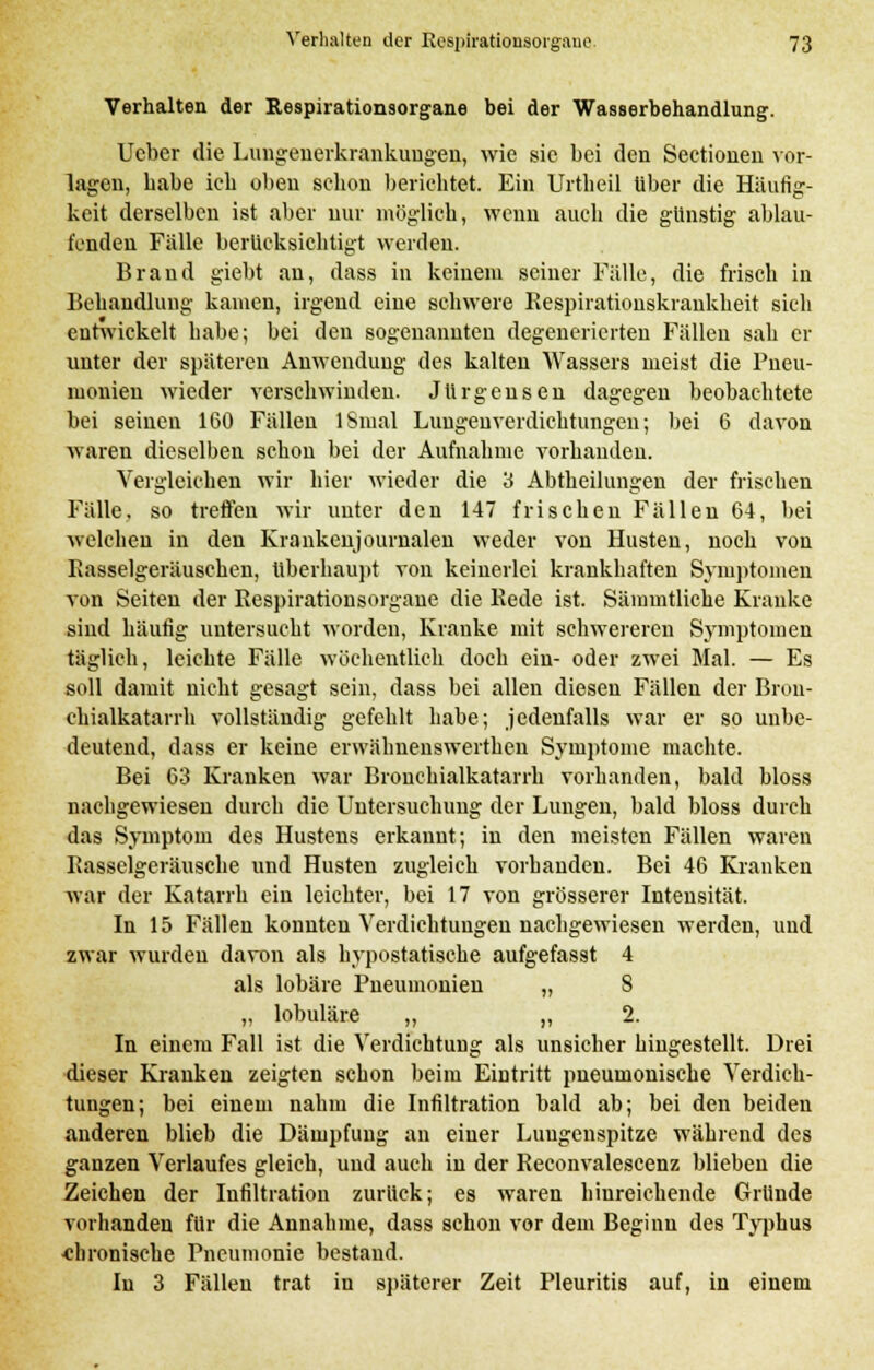 Verhalten der Respirationsorgane bei der Wasserbehandlung. Ucber die Lungenerkrankungen, wie sie bei den Sectionen vor- lagen, habe ich oben schon berichtet. Ein Urtbeil über die Häufig- keit derselben ist aber nur möglich, wenn auch die günstig ablau- fenden Fälle berücksichtigt werden. Brand giebt an, dass in keinem seiner Fälle, die frisch in Behandlung kamen, irgend eine schwere Kespirationskraukheit sich entwickelt habe; bei den sogenannten degenerierten Fällen sah er unter der späteren Anwendung des kalten Wassers meist die Pneu- monien wieder verschwinden. Jürgensen dagegen beobachtete bei seinen 160 Fällen 1 Sinai Lungen Verdichtungen; bei 6 davon waren dieselben schon bei der Aufnahme vorhanden. Vergleichen wir hier wieder die 3 Abtheilungen der frischen Fälle, so treffen wir unter den 147 frischen Fällen 64, bei welchen in den Krankenjournalen weder von Husten, noch von Kasselgeräuschen, Überhaupt von keinerlei krankhaften Symptomen von Seiten der Respirationsorgane die Rede ist. Sämmtliche Kranke sind häufig untersucht worden, Kranke mit schwereren Symptomen täglich, leichte Fälle wöchentlich doch ein- oder zwei Mal. — Es soll damit nicht gesagt sein, dass bei allen diesen Fällen der Bron- chialkatarrh vollständig gefehlt habe; jedenfalls war er so unbe- deutend, dass er keine erwähnenswerthen Symptome machte. Bei 63 Kranken war Bronchialkatarrh vorhanden, bald bloss nachgewiesen durch die Untersuchung der Lungen, bald bloss durch das Symptom des Hustens erkannt; in den meisten Fällen waren Rasselgeräusche und Husten zugleich vorhanden. Bei 46 Kranken war der Katarrh ein leichter, bei 17 von grösserer Intensität. In 15 Fällen konnten Verdichtungen nachgewiesen werden, und zwar wurden davon als hypostatiseke aufgefasst 4 als lobäre Pneumonien „ 8 „ lobuläre „ ,, 2. In einem Fall ist die Verdichtung als unsicher hingestellt. Drei dieser Kranken zeigten schon beim Eintritt pneumonische Verdich- tungen; bei einem nahm die Infiltration bald ab; bei den beiden anderen blieb die Dämpfung an einer Lungenspitze während des ganzen Verlaufes gleich, und auch in der Reconvalescenz blieben die Zeichen der Infiltration zurück; es waren hinreichende Gründe vorhanden für die Annahme, dass schon vor dem Beginn des Typhus chronische Pneumonie bestand. In 3 Fällen trat in späterer Zeit Pleuritis auf, in einem