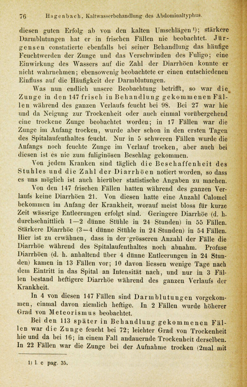 diesen guten Erfolg ab von den kalten Umschlägen'); stärkere Darmblutungen hat er in frischen Fällen nie beobachtet. Jür- gensen constatierte ebenfalls bei seiner Behandlung das häufige Feuchtwerden der Zunge und das Verschwinden des Fuligo; eine Einwirkung des Wassers auf die Zahl der Diarrhöen konnte er nicht wahrnehmen; ebensowenig beobachtete er einen entschiedenen Einfluss auf die Häufigkeit der Darmblutungen. Was nun endlich unsere Beobachtung betrifft, so war die_ Zunge in den 147 frisch in Behandlung gekommenen Fäl- len während des ganzen Verlaufs feucht bei 98. Bei 27 war hie und da Neigung zur Trockenheit oder auch einmal vorübergehend eine trockene Zunge beobachtet worden; in 17 Fällen war die Zunge im Anfang trocken, wurde aber schon in den ersten Tagen des Spitalaufenthaltes feucht. Nur in 5 schweren Fällen wurde die Anfangs noch feuchte Zunge im Verlauf trocken, aber auch bei diesen ist es nie zum fuliginösen Beschlag gekommen. Von jedem Kranken sind täglich die Beschaffenheit des Stuhles und die Zahl der Diarrhöen notiert worden, sodass es uns möglich ist auch hierüber statistische Angaben zu machen. Von den 147 frischen Fällen hatten während des ganzen Ver- laufs keine Diarrhöen 21. Von diesen hatte eine Anzahl Calomel bekommen im Anfang der Krankheit, worauf meist bloss für kurze Zeit wässrige Entleerungen erfolgt sind. Geringere Diarrhöe (d. h. durchschnittlich 1—2 dünne Stühle in 24 Stunden) in 55 Fällen. Stärkere Diarrhöe (3—4 dünne Stühle in 24 Stunden) in 54 Fällen. Hier ist zu erwähnen, dass in der-grösseren Anzahl der Fälle die Diarrhöe während des Spitalaufenthaltes noch abnahm. Profuse Diarrhöen (d. h. anhaltend über 4 dünne Entleerungen in 24 Stun- den) kamen in 13 Fällen vor; 10 davon Hessen wenige Tage nach dem Eintritt in das Spital an Intensität nach, und nur in 3 Fäl- len bestand heftigere Diarrhöe während des ganzen Verlaufs der Krankheit. In 4 von diesen 147 Fällen sind Darmblutungen vorgekom- men, einmal davon ziemlich heftige. In 2 Fällen wurde höherer Grad von Meteorismus beobachtet. Bei den 113 später in Behandlung gekommenen Fäl- len war die Zunge feucht bei 72; leichter Grad von Trockenheit hie und da bei 16; in einem Fall andauernde Trockenheit derselben. In 22 Fällen war die Zunge bei der Aufnahme trocken (2mal mit Die pag. 35.