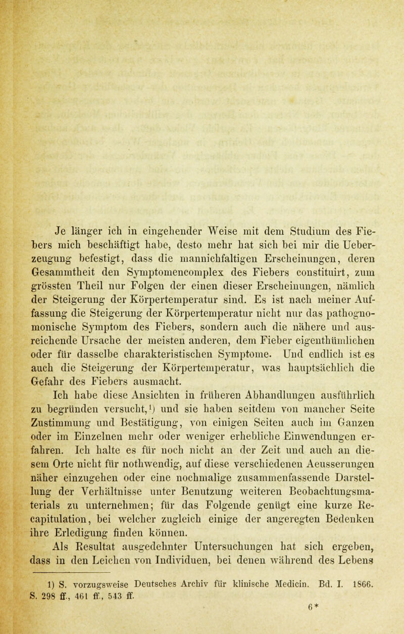 Je länger ich in eingehender Weise mit dem Studium des Fie- bers mich beschäftigt habe, desto mehr hat sich bei mir die Ueber- zeugung befestigt, dass die maunichfaltigen Erscheinungen, deren Gesammtheit den Syniptomencomplex des Fiebers constituirt, zum grössten Theil nur Folgen der einen dieser Erscheinungen, nämlich der Steigerung der Körpertemperatur sind. Es ist nach meiner Auf- fassung die Steigerung der Körpertemperatur nicht nur das pathogno- monische Symptom des Fiebers, sondern auch die nähere und aus- reichende Ursache der meisten anderen, dem Fieber eigenthümlichen oder für dasselbe charakteristischen Symptome. Und endlich ist es auch die Steigerung der Körpertemperatur, was hauptsächlich die Gefahr des Fiebers ausmacht. Ich habe diese Ansichten in früheren Abhandlungen ausführlich zu begründen versucht,1) und sie haben seitdem von mancher Seite Zustimmung und Bestätigung, von einigen Seiten auch im Ganzen oder im Einzelnen mehr oder weniger erhebliche Einwendungen er- fahren. Ich halte es für noch nicht an der Zeit und auch an die- sem Orte nicht für nothwendig, auf diese verschiedenen Aeusserungen näher einzugehen oder eine nochmalige zusammenfassende Darstel- lung der Verhältnisse unter Benutzung weiteren Beobachtungsma- terials zu unternehmen; für das Folgende genügt eine kurze Be- capitulation, bei welcher zugleich einige der angeregten Bedenken ihre Erledigung finden können. Als Resultat ausgedehnter Untersuchungen hat sich ergeben, dass in den Leichen von Individuen, bei denen während des Lebens 1) S. vorzugsweise Deutsches Archiv für klinische Medicin. Bd. I. 1S66. S. 298 ff., 461 ff., 543 ff. 6*