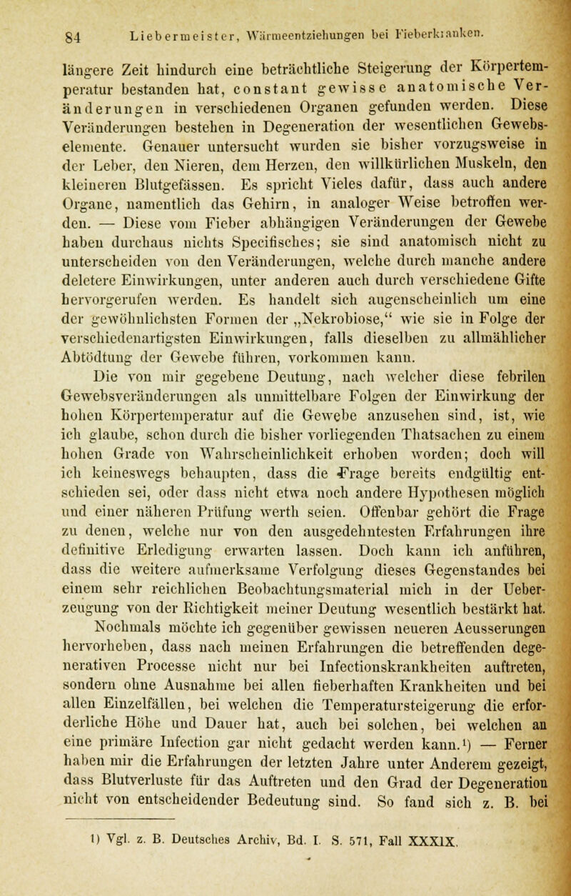 längere Zeit hindurch eine beträchtliche Steigerung der Körpertem- peratur bestanden hat, constant gewisse anatomische Ver- änderungen in verschiedenen Organen gefunden werden. Diese Veränderungen bestehen in Degeneration der wesentlichen Gewebs- elemente. Genauer untersucht wurden sie bisher vorzugsweise in der Leber, den Nieren, dem Herzen, den willkürlichen Muskeln, den kleineren Blutgefässen. Es spricht Vieles dafür, dass auch andere Organe, namentlich das Gehirn, in analoger Weise betroffen wer- den. — Diese vom Fieber abhängigen Veränderungen der Gewebe haben durchaus nichts Specifisehes; sie sind anatomisch nicht zu unterscheiden von den Veränderungen, welche durch manche andere deletere Einwirkungen, unter anderen aucli durch verschiedene Gifte hervorgerufen werden. Es handelt sich augenscheinlich um eine der gewöhnlichsten Formen der „Nekrobiose, wie sie in Folge der verschiedenartigsten Einwirkungen, falls dieselben zu allmählicher Abtödtung der Gewebe führen, vorkommen kann. Die von mir gegebene Deutung, nach welcher diese febrilen Gewebsveränderungen als unmittelbare Folgen der Einwirkung der hohen Körpertemperatur auf die Gewebe anzusehen sind, ist, wie ich glaube, schon durch die bisher vorliegenden Thatsachen zu einem hohen Grade von Wahrscheinlichkeit erhoben worden; doch will ich keineswegs behaupten, dass die ^rage bereits endgültig ent- schieden sei, oder dass nicht etwa noch andere Hypothesen möglich und einer näheren Prüfung werth seien. Offenbar gehört die Frage zu denen, welche nur von den ausgedehntesten Erfahrungen ihre definitive Erledigung erwarten lassen. Doch kann ich anfuhren, dass die weitere aufmerksame Verfolgung dieses Gegenstandes bei einem sehr reichlichen Beobachtungsmaterial mich in der Ueber- zeugung von der Richtigkeit meiner Deutung wesentlich bestärkt hat. Nochmals möchte ich gegenüber gewissen neueren Aeusserungen hervorheben, dass nach meinen Erfahrungen die betreffenden dege- nerativen Processe nicht nur bei Infectionskrankheiten auftreten, sondern ohne Ausnahme bei allen fieberhaften Krankheiten und hei allen Einzelfällen, bei welchen die Temperatursteigerung die erfor- derliche Höhe und Dauer hat, auch bei solchen, bei welchen an eine primäre Infection gar nicht gedacht werden kann.1) — Ferner haben mir die Erfahrungen der letzten Jahre unter Anderem gezeigt, dass Blutverluste für das Auftreten und den Grad der Degeneration nicht von entscheidender Bedeutung sind. So fand sich z. B. bei 1) Vgl. z. B. Deutsches Archiv, Bd. I. S. 571, Fall XXXIX.