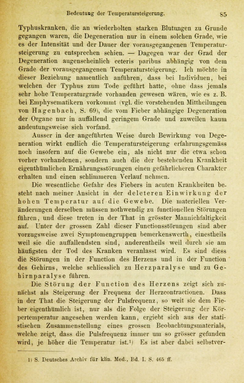 Typhuskranken, die an wiederholten starken Blutungen zu Grunde gegangen waren, die Degeneration nur in einem solchen Grade, wie es der Intensität und der Dauer der vorausgegangenen Temperatur- Steigerung zu entsprechen schien. — Dagegen war der Grad der Degeneration augenscheinlich ceteris paribus abhängig von dem Grade der vorausgegangenen Temperatursteigerung. Ich möchte in dieser Beziehung namentlich anführen, dass bei Individuen, bei welchen der Typhus zum Tode geführt hatte, ohne dass jemals sehr hohe Temperaturgrade vorhanden gewesen wären, wie es z. B. bei Emphysematikern vorkommt (vgl. die vorstehenden Mittheilungen von Hagenbach, S. 69), die vom Fieber abhängige Degeneration der Organe nur in auffallend geringem Grade und zuweilen kaum andeutungsweise sich vorfand. Ausser in der angeführten Weise durch Bewirkung von Dege- neration wirkt endlich die Temperatursteigerung erfahrungsgemäss noch insofern auf die Gewebe ein, als nicht nur die etwa schon vorher vorhandenen, sondern auch die der bestehenden Krankheit eigenthümlichen Ernährungsstörungen einen gefährlicheren Charakter erhalten und einen schlimmeren Verlauf nehmen. Die wesentliche Gefahr des Fiebers in acuten Krankheiten be- steht nach meiner Ansicht in der deleteren Einwirkung der hohen Temperatur auf die Gewebe. Die materiellen Ver- änderungen derselben müssen nothwendig zu functionellen Störungen führen, und diese treten in der That in grösster Mannichfaltigkeit auf. Unter der grossen Zahl dieser Functionsstörungen sind aber vorzugsweise zwei Syniptomengruppen bemerkenswerth, einestheils weil sie die auffallendsten sind, anderenteils weil durch sie am häufigsten der Tod des Kranken veranlasst wird. Es sind diess die Störungen in der Function des Herzens und in der Function des Gehirns, welche schliesslich zu Herzparalyse und zu Ge- hirnparalyse fuhren. Die Störung der Function des Herzens zeigt sich zu- nächst als Steigerung der Frequenz der Herzcontractionen. Dass in der That die Steigerung der Pulsfrequenz, so weit sie dem Fie- ber eigenthümlich ist, nur als die Folge der Steigerung der Kör- pertemperatur angesehen werden kann, ergiebt sich aus der stati- stischen Zusammenstellung eines grossen Beobachtungsmaterials, welche zeigt, dass die Pulsfrequenz immer um so grösser gefunden wird, je höher die Temperatur ist.1! Es ist aber dabei selbstver- 1) S. Deutsches Archiv für klin. Med., Bd. I. S. 465 ff.