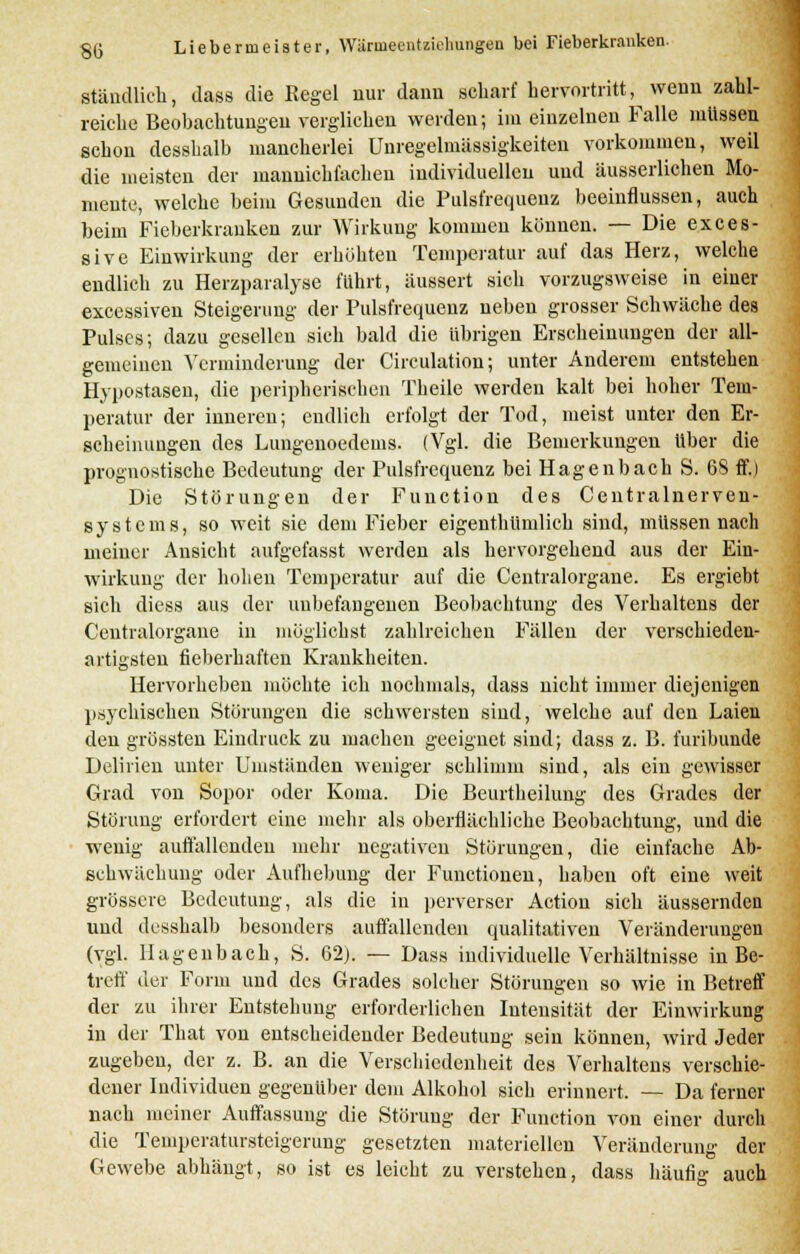 SG ständlich, dass die Regel nur dann scharf hervortritt, wenn zahl- reich« Beobachtungen verglichen werden; im einzelnen Falle müssen schon desshalb mancherlei Unregelmässigkeiten vorkommen, weil die meisten der manuichfacheu individuellen und äusserlichen Mo- mente, welche beim Gesunden die Pulsfrequenz beeinflussen, auch beim Fieberkranken zur Wirkung kommen können. — Die exces- sive Einwirkung der erhöhten Temperatur auf das Herz, welche endlich zu Herzparalyse führt, äussert sich vorzugsweise in einer excessiven Steigerung der Pulsfrequenz neben grosser Schwäche des Pulses; dazu gesellen sich bald die übrigen Erscheinungen der all- gemeinen Verminderung der Circulation; unter Anderem entstehen Hypostasen, die peripherischen Theile werden kalt bei hoher Tem- peratur der inneren; endlich erfolgt der Tod, meist unter den Er- scheinungen des Lungenoedems. (Vgl. die Bemerkungen über die prognostische Bedeutung der Pulsfrequenz bei Hagenbach S. 6S ff.) Die Störungen der Function des Centralnerven- systems, so weit sie dem Fieber eigentümlich sind, müssen nach meiner Ansicht aufgefasst werden als hervorgehend aus der Ein- wirkung der hohen Temperatur auf die Centralorgane. Es ergiebt sich diess aus der unbefangenen Beobachtung des Verhaltens der Centralorgane in möglichst zahlreichen Fällen der verschieden- artigsten fieberhaften Krankheiten. Hervorheben möchte ich nochmals, dass nicht immer diejenigen psychischen Störungen die schwersten sind, welche auf den Laien den grössten Eindruck zu machen geeignet sind; dass z. B. furibunde Delirien unter Umständen weniger schlimm sind, als ein gewisser Grad von Sopor oder Koma. Die Beurtheilung des Grades der Störung erfordert eine mehr als oberflächliche Beobachtung, und die wenig auffallenden mehr negativen Störungen, die einfache Ab- schwäch ung oder Aufhebung der Functionen, haben oft eine weit grössere Bedeutung, als die in perverser Action sich äussernden und desshalb besonders auffallenden qualitativen Veränderungen (vgl. Hagenbach, S. 62). — Dass individuelle Verhältnisse in Be- treff der Form und des Grades solcher Störungen so wie in Betreff der zu ihrer Entstehung erforderlichen Intensität der Einwirkung in der That von entscheidender Bedeutung sein können, wird Jeder zugeben, der z. B. an die Verschiedenheit des Verhaltens verschie- dener Individuen gegenüber dem Alkohol sich erinnert. — Da ferner nach meiner Auffassung die Störung der Function von einer durch die Temperatursteigerung gesetzten materiellen Veränderung der Gewebe abhängt, so ist es leicht zu verstehen, dass häufig auch