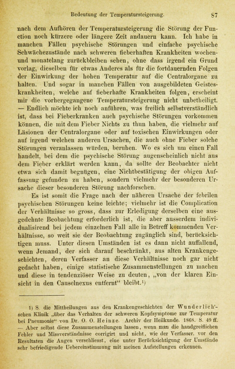 nach dem Aufhören der Temperatursteigerung die Störung der Fun- ction noch kürzere oder längere Zeit andauern kann. Ich habe in manchen Fällen psychische Störungen und einfache psychische Schwächezustäude nach schweren fieberhaften Krankheiten wochen- und monatelang zurückbleiben sehen, ohne dass irgend ein Grund vorlag, dieselben für etwas Anderes als für die fortdauernden Folgen der Einwirkung der hohen Temperatur auf die Centralorgane zu halten. Und sogar in manchen Fällen von ausgebildeten Geistes- krankheiten, welche auf fieberhafte Krankheiten folgen, erscheint mir die vorhergegangene Temperatursteigerung nicht unbetheiligt. — Endlich möchte ich noch anführen, was freilich selbstverständlich ist, dass bei Fieberkranken auch psychische Störungen vorkommen können, die mit dem Fieber Nichts zu thun haben, die vielmehr auf Läsionen der Centralorgane oder auf toxischen Einwirkungen oder auf irgend welchen anderen Ursachen, die auch ohne Fieber solche Störungen veranlassen würden, beruhen. Wo es sich um einen Fall handelt, bei dem die psychische Störung augenscheinlich nicht aus dem Fieber erklärt werden kann, da sollte der Beobachter nicht etwa sieh damit begnügen, eine Nichtbestätigung der obigen Auf- fassung gefunden zu haben, sondern vielmehr der besonderen Ur- sache dieser besonderen Störung nachforschen. Es ist somit die Frage nach der näheren Ursache der febrilen psychischen Störungen keine leichte; vielmehr ist die Complieation der Verhältnisse so gross, dass zur Erledigung derselben eine aus- gedehnte Beobachtung erforderlich ist, die aber ausserdem indivi- dualisirend bei jedem einzelnen Fall alle in Betreff kommenden Ver- hältnisse, so weit sie der Beobachtung zugänglich sind, berücksich- tigen muss. Unter diesen Umständen ist es dann nicht auffallend, wenn Jemand, der sich darauf beschränkt, aus alten Krankenge- schichten, deren Verfasser an diese Verhältnisse noch gar nicht gedacht haben, einige statistische Zusammenstellungen zu machen und diese in tendenziöser Weise zu deuten, „von der klaren Ein- sicht in den Causelnexus entfernt bleibt.1; 1) S. die Mittheilungen aus den Krankengeschichten der WunderHell- sehen Klinik „über das Verhalten der schweren Kopfsymptome zur Temperatur bei Pneumonie von Dr. 0. 0. Heinze. Archiv der Heilkunde. 186S. S. 49 ff. — Aber selbst diese Zusammenstellungen lassen, wenn man die handgreiflichen Fehler und Missverständnisse corrigirt und nicht, wie der Verfasser, vor den Eesultaten die Augen verschliesst, eine unter Berücksichtigung der Umstände sehr befriedigende Uebereinstirmming mit meinen Aufstellungen erkennen.