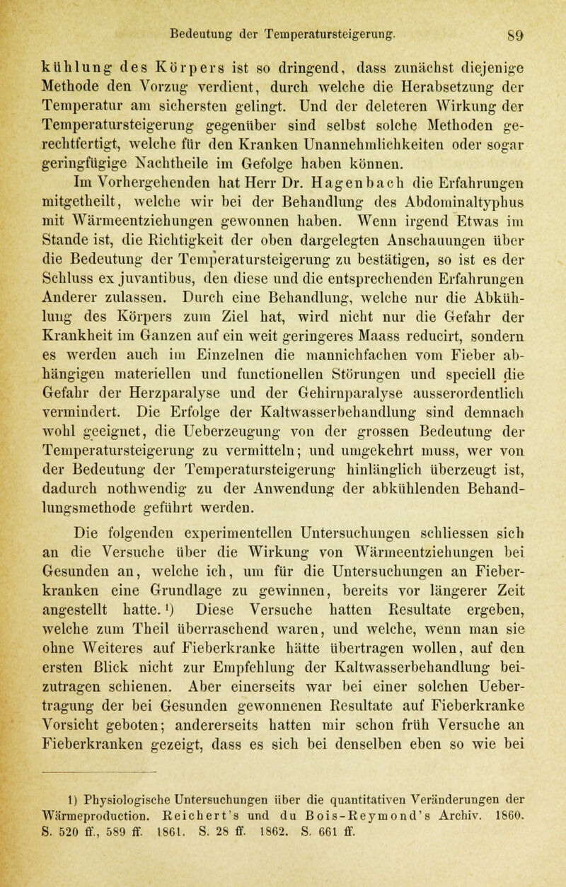 kühlung des Körpers ist so dringend, dass zunächst diejenige Methode den Vorzug verdient, durch welche die Herabsetzung der Temperatur am sichersten gelingt. Und der deleteren Wirkung der Temperatursteigerung gegenüber sind selbst solche Methoden ge- rechtfertigt, welche für den Kranken Unannehmlichkeiten oder sogar geringfügige Nachtheile im Gefolge haben können. Im Vorhergehenden hat Herr Dr. Hagenbach die Erfahrungen mitgetheilt, welche wir bei der Behandlung des Abdominaltyphus mit Wärmeentziehungen gewonnen haben. Wenn irgend Etwas im Stande ist, die Richtigkeit der oben dargelegten Anschauungen über die Bedeutung der Temperatursteigerung zu bestätigen, so ist es der Schluss ex juvantibus, den diese und die entsprechenden Erfahrungen Anderer zulassen. Durch eine Behandlung, welche nur die Abküh- lung des Körpers zum Ziel hat, wird nicht nur die Gefahr der Krankheit im Ganzen auf ein weit geringeres Maass reducirt, sondern es werden auch im Einzelnen die mannichfachen vom Fieber ab- hängigen materiellen und functionellen Störungen und speciell die Gefahr der Herzparalyse und der Gehirnparalyse ausserordentlich vermindert. Die Erfolge der Kaltwasserbehandlung sind demnach wohl geeignet, die Ueberzeugung von der grossen Bedeutung der Temperatursteigerung zu vermitteln; und umgekehrt muss, wer von der Bedeutung der Temperatursteigerung hinlänglich überzeugt ist, dadurch nothwendig zu der Anwendung der abkühlenden Behand- lungsmethode geführt werden. Die folgenden experimentellen Untersuchungen schliessen sich an die Versuche über die Wirkung von Wärmeentziehungen bei Gesunden an, welche ich, um für die Untersuchungen an Fieber- kranken eine Grundlage zu gewinnen, bereits vor längerer Zeit angestellt hatte.') Diese Versuche hatten Resultate ergeben, welche zum Theil überraschend waren, und welche, wenn man sie ohne Weiteres auf Fieberkranke hätte übertragen wollen, auf den ersten Blick nicht zur Empfehlung der Kaltwasserbehandlung bei- zutragen schienen. Aber einerseits war bei einer solchen Ueber- tragung der bei Gesunden gewonnenen Resultate auf Fieberkranke. Vorsicht geboten; andererseits hatten mir schon früh Versuche an Fieberkranken gezeigt, dass es sich bei denselben eben so wie bei 1| Physiologische Untersuchungen über die quantitativen Veränderungen der Wärmeproduction. Reichert's und du Bois-Reymond's Archiv. 1860.
