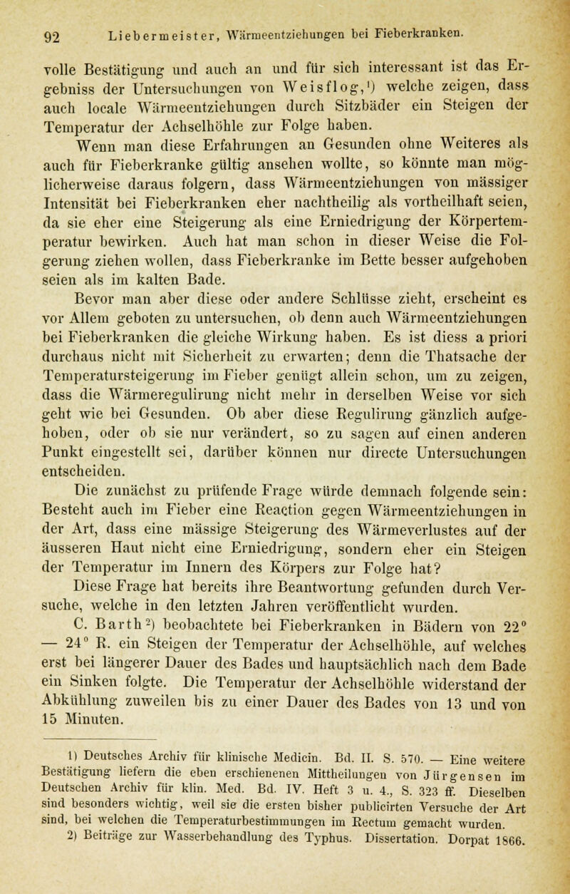 volle Bestätigung und auch an und für sich interessant ist das Er- gebniss der Untersuchungen von Weisflog,1) welche zeigen, das? auch locale Wcärmeentziehungen durch Sitzbäder ein Steigen der Temperatur der Achselhöhle zur Folge haben. Wenn man diese Erfahrungen an Gesunden ohne Weiteres als auch für Fieberkranke gültig ansehen wollte, so könnte man mög- licherweise daraus folgern, dass Wärmeentziehungen von massiger Intensität bei Fieberkranken eher nachtheilig als vortheilhaft seien, da sie eher eine Steigerung als eine Erniedrigung der Körpertem- peratur bewirken. Auch hat man schon in dieser Weise die Fol- gerung ziehen wollen, dass Fieberkranke im Bette besser aufgehoben seien als im kalten Bade. Bevor man aber diese oder andere Schlüsse zieht, erscheint es vor Allem geboten zu untersuchen, ob denn auch Wärmeentziehungen bei Fieberkranken die gleiche Wirkung haben. Es ist diess a priori durchaus nicht mit Sicherheit zu erwarten; denn die Thatsache der Temperatursteigerung im Fieber genügt allein schon, um zu zeigen, dass die Wärmeregulirung nicht mehr in derselben Weise vor sich geht wie bei Gesunden. Ob aber diese Regulirung gänzlich aufge- hoben, oder ob sie nur verändert, so zu sagen auf einen anderen Punkt eingestellt sei, darüber können nur directe Untersuchungen entscheiden. Die zunächst zu prüfende Frage würde demnach folgende sein: Besteht auch im Fieber eine Reaction gegen Wärmeentziehungen in der Art, dass eine massige Steigerung des Wärmeverlustes auf der äusseren Haut nicht eine Erniedrigung, sondern eher ein Steigen der Temperatur im Innern des Körpers zur Folge hat? Diese Frage hat bereits ihre Beantwortung gefunden durch Ver- suche, welche in den letzten Jahren veröffentlicht wurden. C. Barth2) beobachtete bei Fieberkranken in Bädern von 22° — 24° R. ein Steigen der Temperatur der Achselhöhle, auf welches erst bei längerer Dauer des Bades und hauptsächlich nach dem Bade ein Sinken folgte. Die Temperatur der Achselhöhle widerstand der Abkühlung zuweilen bis zu einer Dauer des Bades von 13 und von 15 Minuten. 1) Deutsches Archiv für klinische Medicin. Bd. II. S. 570. — Eine weitere Bestätigung liefern die eben erschienenen Mittheilungen von Jürgensen im Deutschen Archiv für klin. Med. Bd. IV. Heft 3 u. 4., S. 323 ff. Dieselben sind besonders wichtig, weil sie die ersten bisher publicirten Versuche der Art sind, bei welchen die Temperaturbestimmungen im Rectum gemacht wurden. 2) Beiträge zur Wasserbehandlung des Typhus. Dissertation. Dorpat 1866.