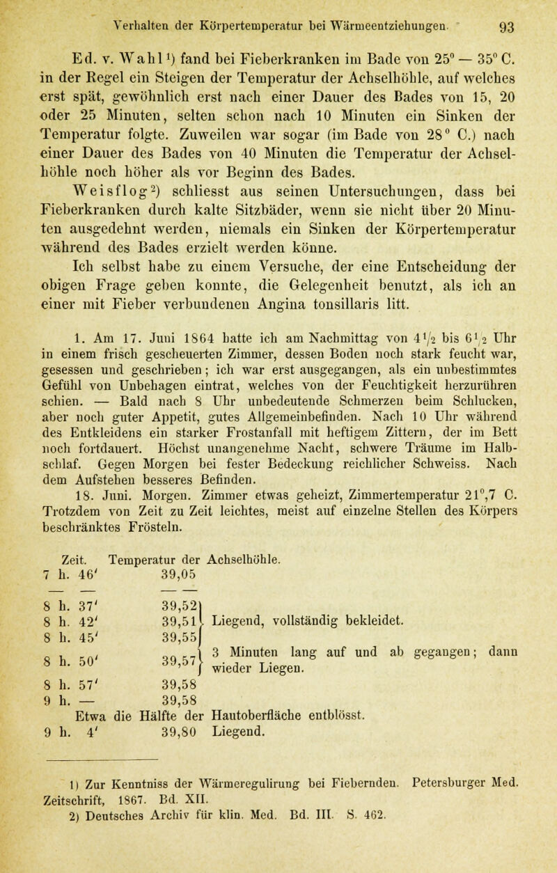 Ed. v. Wahll) fand bei Fieberkranken im Bade von 25° — 35° C. in der Regel ein Steigen der Temperatur der Achselhöhle, auf welches erst spät, gewöhnlich erst nach einer Dauer des Bades von 15, 20 oder 25 Minuten, selten schon nach 10 Minuten ein Sinken der Temperatur folgte. Zuweilen war sogar (im Bade von 28 ° C.) nach einer Dauer des Bades von 40 Minuten die Temperatur der Achsel- höhle noch höher als vor Beginn des Bades. Weisflog2) schliesst aus seinen Untersuchungen, dass bei Fieberkranken durch kalte Sitzbäder, wenn sie nicht über 20 Minu- ten ausgedehnt werden, niemals ein Sinken der Körpertemperatur während des Bades erzielt werden könne. Ich selbst habe zu einem Versuche, der eine Entscheidung der obigen Frage geben konnte, die Gelegenheit benutzt, als ich an einer mit Fieber verbundenen Angina tonsillaris litt. 1. Am 17. Juni 1864 hatte ich am Nachmittag von 4'/2 bis 6',2 Uhr in einem frisch gescheuerten Zimmer, dessen Boden noch stark feucht war, gesessen und geschrieben; ich war erst ausgegangen, als ein unbestimmtes Gefühl von Unbehagen eintrat, welches von der Feuchtigkeit herzurühren schien. — Bald nach 8 Uhr unbedeutende Schmerzen beim Schlucken, aber noch guter Appetit, gutes Allgemeinbefinden. Nach 10 Uhr während des Entkleidens ein starker Frostanfall mit heftigem Zittern, der im Bett noch fortdauert. Höchst unangenehme Nacht, schwere Träume im Halb- schlaf. Gegen Morgen bei fester Bedeckung reichlicher Schweiss. Nach dem Aufstehen besseres Befinden. 18. Juni. Morgen. Zimmer etwas geheizt, Zimmertemperatur 21°,7 C. Trotzdem von Zeit zu Zeit leichtes, meist auf einzelne Stellen des Körpers beschränktes Frösteln. Zeit. Temperatur der Achselhöhle. 7 h. 46' 39,05 8 h. 37' 39,52] 8 h. 42' 39,5 ll Liegend, vollständig bekleidet. 8 h. 45' 39,55) , , J 3 Minuten lang auf und ab gegangen; dann 8 n. 50 rf9,57| wie(Jer Liegen. 8 h. 57' 39,58 9 h.— 39,58 Etwa die Hälfte der Hautoberfläche entblösst. 9 h. 4' 39,80 Liegend. 1) Zur Kenntniss der Wärineregulirung bei Fiebernden. Petersburger Med. Zeitschrift, 1867. Bd. XII. 2) Deutsches Archiv für klin. Med. Bd. III. S. 462.