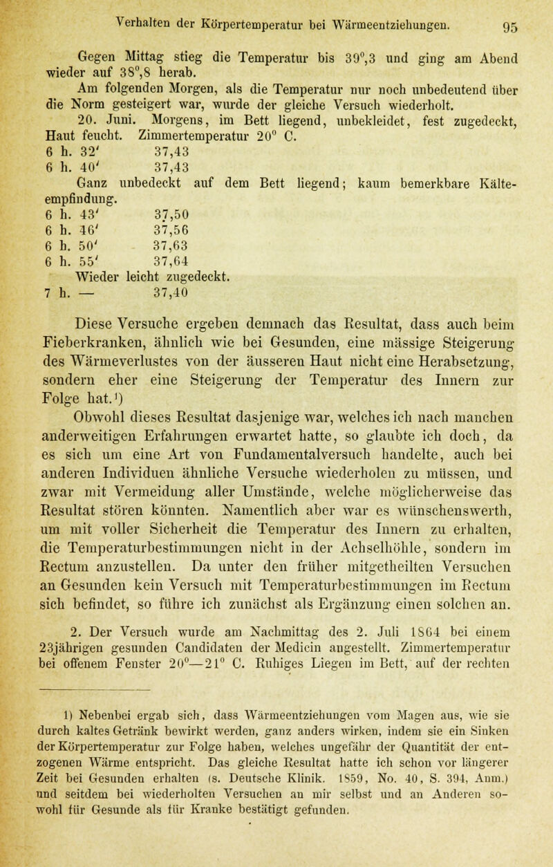 Gegen Mittag stieg die Temperatur bis 39°,3 und ging am Abend wieder auf 3 8°, 8 herab. Am folgenden Morgen, als die Temperatur nur noch unbedeutend über die Norm gesteigert war, wurde der gleiche Versuch wiederholt. 20. Juni. Morgens, im Bett liegend, unbekleidet, fest zugedeckt, Haut feucht. Zimmertemperatur 20° C. 6 h. 32' 37,43 6 h. 40' 37,43 Ganz unbedeckt auf dem Bett liegend; kaum bemerkbare Kälte- empfindung. 6 h. 43' 37,50 6 h. 46' 37,56 6 h. 50' 37,63 6 h. 55' 37,64 Wieder leicht zugedeckt. 7 h. — 37,40 Diese Versuche ergeben demnach das Resultat, dass auch beim Fieberkranken, ähnlich wie bei Gesunden, eine massige Steigerung des Wärmeverlustes von der äusseren Haut nicht eine Herabsetzung, sondern eher eine Steigerung der Temperatur des Innern zur Folge hat.1) Obwohl dieses Resultat dasjenige war, welches ich nach manchen anderweitigen Erfahrungen erwartet hatte, so glaubte ich doch, da es sich um eine Art von Fundamentalversuch handelte, auch bei anderen Individuen ähnliche Versuche wiederholen zu müssen, und zwar mit Vermeidung aller Umstände, welche möglicherweise das Resultat stören könnten. Namentlich aber war es wünschenswerth, um mit voller Sicherheit die Temperatur des Innern zu erhalten, die Temperaturbestimmungen nicht in der Achselhöhle, sondern im Rectum anzustellen. Da unter den früher mitgetheilten Versuchen an Gesunden kein Versuch mit Temperaturbestimmuugen im Rectum sich befindet, so führe ich zunächst als Ergänzung einen solchen an. 2. Der Versuch wurde am Nachmittag des 2. Juli 1864 bei einem 23jährigen gesunden Candidaten der Medicin angestellt. Zimmertemperatur bei offenem Fenster 20°—21° C. Ruhiges Liegen im Bett, auf der rechten 1) Nebenbei ergab sich, dass Wänneentziehungen vom Magen aus, wie sie durch kaltes Getränk bewirkt werden, ganz anders wirken, indem sie ein Sinken der Körpertemperatur zur Folge haben, welches ungefähr der Quantität der ent- zogenen Wärme entspricht. Das gleiche Resultat hatte ich schon vor längerer Zeit bei Gesunden erhalten (s. Deutsche Klinik. 1S59, No. 40, S. 394, Anm.) und seitdem bei wiederholten Versuchen an mir selbst und an Anderen so- wohl für Gesunde als für Kranke bestätigt gefunden.