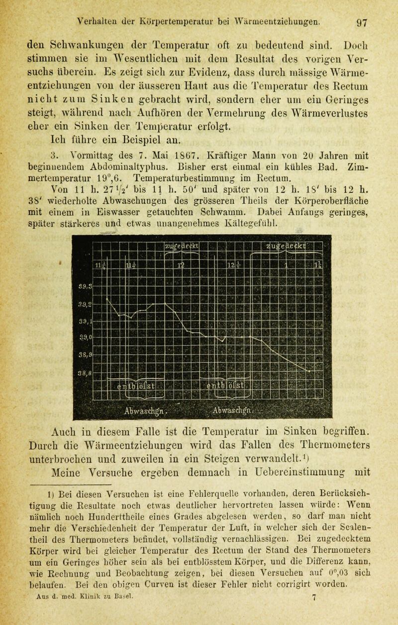 den Schwankungen der Temperatur oft zu bedeutend sind. Doch stimmen sie im Wesentlichen mit dem Resultat des vorigen Ver- suchs überein. Es zeigt sich zur Evidenz, dass durch massige Wärme- entziehungen von der äusseren Haut aus die Temperatur des Rectum nicht zum Sinken gebracht wird, sondern eher um ein Geringes steigt, während nach Aufhören der Vermehrung des Wärmeverlustes eher ein Sinken der Temperatur erfolgt. Ich führe ein Beispiel an. 3. Vormittag des 7. Mai 18ü7. Kräftiger Mann von 20 Jahren mit beginnendem Abdominaltyphus. Bisher erst einmal ein kühles Bad. Zim- mertemperatur 19°,6. Temperaturbestimmung im Rectum. Von 11 h. 27'Vj' bis 11 h. 50' und später von 12 h. IS' bis 12 h. 38' wiederholte Abwaschungen des grösseren Theils der Körperoberfläche mit einem in Eiswasser getauchten Schwamm. Dabei Anfangs geringes, später stärkeres und etwas unangenehmes Kältegefühl. Auch in diesem Falle ist die Temperatur im Sinken begriffen. Durch die Wärmeentziehungen wird das Fallen des Thermometers unterbrochen und zuweilen in ein Steigen verwandelt.1) Meine Versuche ergeben demnach in Uebereinstimmung mit 1) Bei diesen Versuchen ist eine Fehlerquelle vorhanden, deren Berücksich- tigung die Resultate noch etwas deutlicher hervortreten lassen würde: Wenn nämlich noch Hunderttheile eines Grades abgelesen werden, so darf man nicht mehr die Verschiedenheit der Temperatur der Luft, in welcher sich der Sealen- theil des Thermometers befindet, vollständig vernachlässigen. Bei zugedecktem Körper wird bei gleicher Temperatur des Rectum der Stand des Thermometers um ein Geringes höher sein als bei entblösstem Körper, und die Differenz kann, wie Eechnung und Beobachtung zeigen, bei diesen Versuchen auf 0°,03 sich belaufen. Bei den obigen Curven ist dieser Fehler nicht corrigirt worden. Ans d. med. Klinik zu Basel. 7