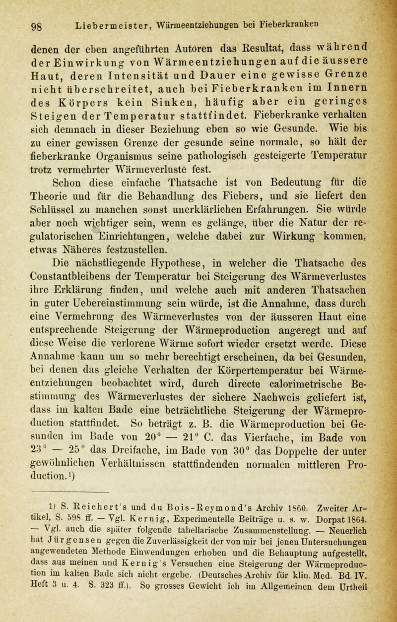 denen der eben angeführten Autoren das Resultat, dass während der Einwirkung von Wärmeentziehungen auf die äussere Haut, deren Intensität und Dauer eine gewisse Grenze nicht überschreitet, auch bei Fieberkranken im Innern des Körpers kein Sinken, häufig aber ein geringes Steigen der Temperatur stattfindet. Fieberkranke verhalten sich demnach in dieser Beziehung eben so wie Gesunde. Wie bis zu einer gewissen Grenze der gesunde seine normale, so hält der fieberkranke Organismus seine pathologisch gesteigerte Temperatur trotz vermehrter Wärmeverluste fest. Schon diese einfache Thatsache ist von Bedeutung für die Theorie und für die Behandlung des Fiebers, und sie liefert den Schlüssel zu manchen sonst unerklärlichen Erfahrungen. Sie würde aber noch wichtiger sein, wenn es gelänge, über die Natur der re- gulatorischen Einrichtungen, welche dabei zur Wirkung kommen, etwas Näheres festzustellen. Die nächstliegende Hypothese, in welcher die Thatsache des Constantbleibens der Temperatur bei Steigerung des Wärmeverlustes ihre Erklärung finden, und welche auch mit anderen Thatsachen in guter Uebereinstimmung sein würde, ist die Annahme, dass durch eine Vermehrung des Wärmeverlustes von der äusseren Haut eine entsprechende Steigerung der Wärmeproduction angeregt und auf diese Weise die verlorene Wärme sofort wieder ersetzt werde. Diese Annahme kann um so mehr berechtigt erseheinen, da bei Gesunden, bei denen das gleiche Verhalten der Körpertemperatur bei Wärme- entziehungen beobachtet wird, durch directe calorimetrische Be- stimmung des Wärmeverlustes der sichere Nachweis geliefert ist, dass im kalten Bade eine beträchtliche Steigerung der Wärmepro- duction stattfindet. So beträgt z. B. die Wärmeproduction bei Ge- sunden im Bade von 20° — 21° C. das Vierfache, im Bade von 23° — 25° das Dreifache, im Bade von 30° das Doppelte der unter gewöhnliehen Verhältnissen stattfindenden normalen mittleren Pro- duction.') 1) S. Reichert's und du Bois-Reymond's Archiv 1860. Zweiter Ar- tikel, S. 59S ff. —Vgl. Kernig, Experimentelle Beiträge u. s. w. Dorpatl864. — Vgl. auch die später folgende tabellarische Zusammenstellung. — Neuerlich hat Jürgensen gegen die Zuverlässigkeit der von mir bei jenen Untersuchungen angewendeten Methode Einwendungen erhoben und die Behauptung aufgestellt, dass aus meinen und Kernig s Versuchen eine Steigerung der Wärmeproduc- tion im kalten Bade sich nicht ergebe. (Deutsches Archiv für klin. Med. Bd. IV. Heft 3 u. 4. S. 323 ff.). So grosses Gewicht ich im Allgemeinen dem Urtheil