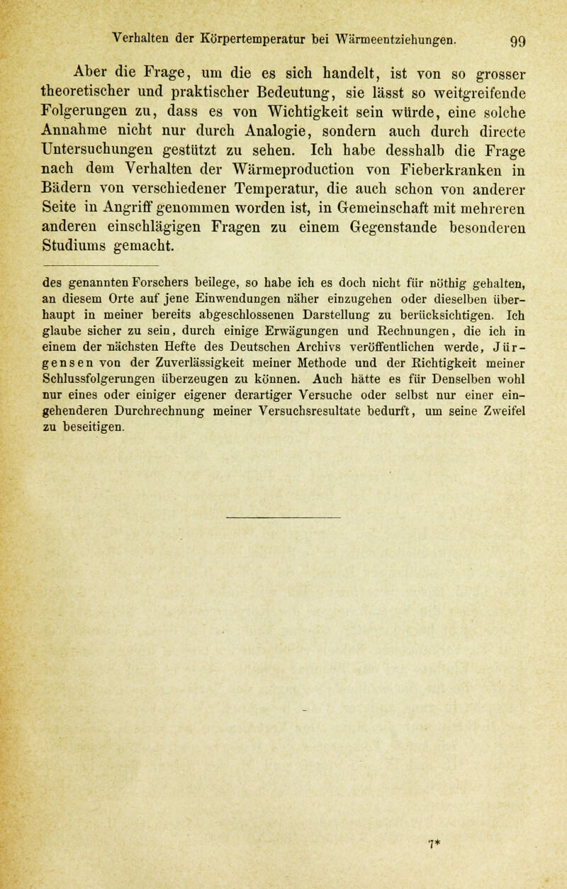Aber die Frage, um die es sich handelt, ist von so grosser theoretischer und praktischer Bedeutung, sie lässt so weitgreifende Folgerungen zu, dass es von Wichtigkeit sein würde, eine solche Annahme nicht nur durch Analogie, sondern auch durch directe Untersuchungen gestützt zu sehen. Ich habe desshalb die Frage nach dem Verhalten der Wärmeproduction von Fieberkranken in Bädern von verschiedener Temperatur, die auch schon von anderer Seite in Angriff genommen worden ist, in Gemeinschaft mit mehreren anderen einschlägigen Fragen zu einem Gegenstande besonderen Studiums gemacht. des genannten Forschers beilege, so habe ich es doch nicht für nöthig gehalten, an diesem Orte auf jene Einwendungen näher einzugehen oder dieselben über- haupt in meiner bereits abgeschlossenen Darstellung zu berücksichtigen. Ich glaube sicher zu sein, durch einige Erwägungen und Kechnungen, die ich in einem der nächsten Hefte des Deutschen Archivs veröffentlichen werde, Jür- gensen von der Zuverlässigkeit meiner Methode und der Richtigkeit meiner Schlussfolgerungen überzeugen zu können. Auch hätte es für Denselben wohl nur eines oder einiger eigener derartiger Versuche oder selbst nur einer ein- gehenderen Durchrechnung meiner Versuchsresultate bedurft, um seine Zweifel zu beseitigen. 7*