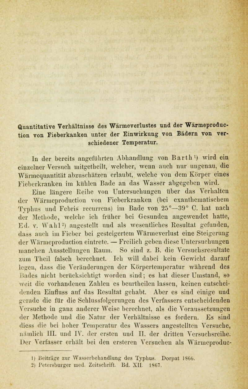 Quantitative Verhältnisse des Wärmeverlustes und der Wärmeproduc- tion von Fieberkanken unter der Einwirkung von Bädern von ver- schiedener Temperatur. In der bereits angeführten Abhandlung von Barth1) wird ein einzelner Versuch mitgetheilt, welcher, wenn auch nur ungenau, die Wärinequantität abzuschätzen erlaubt, welche von dem Körper eines Fieberkranken im kühlen Bade an das Wasser abgegeben wird. Eine längere Reihe von Untersuchungen über das Verhalten der Wärmeproduction von Fieberkranken (bei exanthematischem Typluis und Febris recurrens) im Bade von 25°—39° C. hat nach der Methode, welche ich früher bei Gesunden augewendet hatte, Ed. v. Wahl2) angestellt und als wesentliches Resultat gefunden, dass auch im Fieber bei gesteigertem Wärmeverlust eine Steigerung der Wärmeproduction eintrete. — Freilich geben diese Untersuchungen manchen Ausstellungen Raum. So sind z. B. die Versuchsresultate zum Theil falsch berechnet. Ich will dabei kein Gewicht darauf legen, dass die Veränderungen der Körpertemperatur während des i lades nicht berücksichtigt worden sind; es hat dieser Umstand, so weit die vorhandenen Zahlen es beurtheilen lassen, keinen entschei- denden Einfluss auf das Resultat gehabt. Aber es sind einige und gerade die für die Schlussfolgerungen des Verfassers entscheidenden Versuche in ganz anderer Weise berechnet, als die Voraussetzungen der Methode und die Natur der Verhältnisse es fordern. Es sind diess die bei hoher Temperatur des Wassers angestellten Versuche, nämlich III. und IV. der ersten und IL der dritten Versuchsreihe. Der Verfasser erhält bei den ersteren Versuchen als Wärmeproduc- 1) Beiträge zur Wasserbehandlung des Typhus. Dorpat 1866. 2) Petersburger med. Zeitschrift. Bd. XII. 1867.
