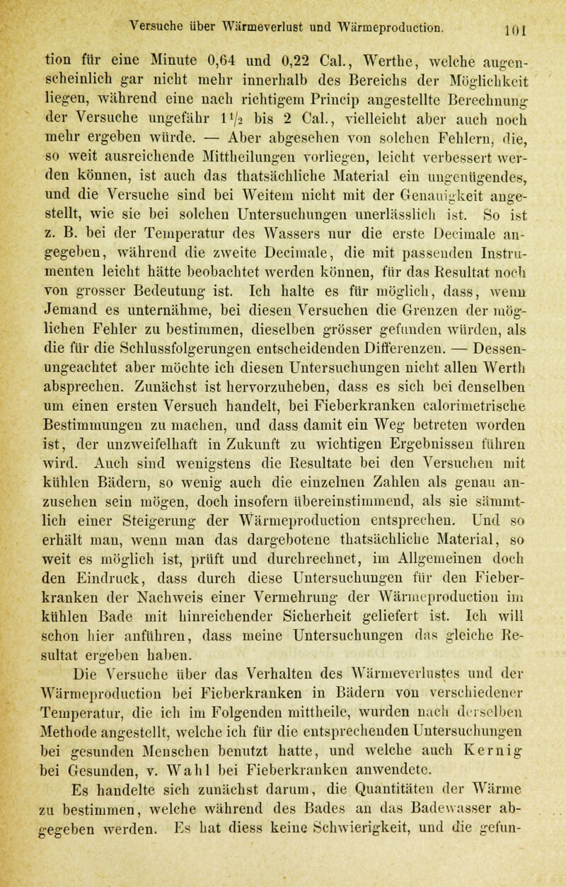 tion für eine Minute 0,64 und 0,22 Cal., Werthe, welche augen- scheinlich gar nicht mehr innerhalb des Bereichs der Möglichkeit liegen, während eine nach richtigem Princip angestellte Berechnung der Versuche ungefähr l*/a bis 2 Cal., vielleicht aber auch noch mehr ergeben würde. — Aber abgesehen von solchen Fehlern, die, so weit ausreichende Mittheilungen vorliegen, leicht verbessert wer- den können, ist auch das thatsächliche Material ein ungenügendes, und die Versuche sind bei Weitem nicht mit der Genauigkeit ange- stellt, wie sie bei solchen Untersuchungen unerlässlicli ist. So ist z. B. bei der Temperatur des Wassers nur die erste Decimale an- gegeben, während die zweite Decimale, die mit passenden Instru- menten leicht hätte beobachtet werden können, für das Resultat noch von grosser Bedeutung ist. Ich halte es für möglich, dass, wenn Jemand es unternähme, bei diesen Versuchen die Grenzen der mög- lichen Fehler zu bestimmen, dieselben grösser gefunden würden, als die für die Schlussfolgerungen entscheidenden Differenzen. — Dessen- ungeachtet aber möchte ich diesen Untersuchungen nicht allen Werth absprechen. Zunächst ist hervorzuheben, dass es sich bei denselben um einen ersten Versuch handelt, bei Fieberkranken calorimetrische Bestimmungen zu machen, und dass damit ein Weg betreten worden ist, der unzweifelhaft in Zukunft zu wichtigen Ergebnissen führen wird. Auch sind wenigstens die Resultate bei den Versuchen mit kühlen Bädern, so wenig auch die einzelnen Zahlen als genau an- zusehen sein mögen, doch insofern übereinstimmend, als sie sämmt- lich einer Steigerung der Wärmeproduction entsprechen. Und so erhält man, wenn man das dargebotene thatsächliche Material, so weit es möglich ist, prüft und durchrechnet, im Allgemeinen doch den Eindruck, dass durch diese Untersuchungen für den Fieber- kranken der Nachweis einer Vermehrung der Wärmeproduction im kühlen Bade mit hinreichender Sicherheit geliefert ist. Ich will schon hier anfuhren, dass meine Untersuchungen das gleiche Re- sultat ergeben haben. Die Versuche über das Verhalten des Wärmeverlustes und der Wärmeproduction bei Fieberkranken in Bädern von verschiedener Temperatur, die ich im Folgenden mittheile, wurden nach derselben Methode angestellt, welche ich für die entsprechenden Untersuchungen bei gesunden Menschen benutzt hatte, und welche auch Kernig bei Gesunden, v. Wahl bei Fieberkranken anwendete. Es handelte sich zunächst darum, die Quantitäten der Wärme zu bestimmen, welche während des Bades an das Badewasser ab- gegeben werden. Es hat diess keine Schwierigkeit, und die gefun-