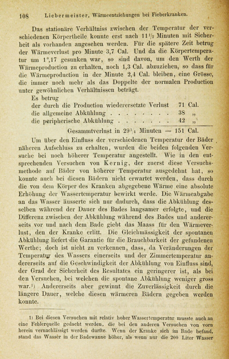 Das stationäre Verhältniss zwischen der Temperatur der ver- schiedenen Körpertheile konnte erst nach 11 '■/* Minuten mit Sicher- heit als vorhanden angesehen werden. Für die spätere Zeit betrug der Wärmeverlust pro Minute 3,7 Cal. Und da die Körpertempera- tur um 1°,17 gesunken war, so sind davon, um den Werth der Wärmeproduction zu erhalten, noch 1,3 Cal. abzuziehen, so dass für die Wärmeproduction in der Minute 2,4 Cal. bleiben, eine Grösse, die immer noch mehr als das Doppelte der normalen Production unter gewöhnlichen Verhältnissen beträgt. Es betrug der durch die Production wiederersetzte Verlust 71 Cal. die allgemeine Abkühlung 38 „ die peripherische Abkühlung 42 „' Gesammtverlust in 293,4 Minuten = 151 Cal. Um über den Einfluss der verschiedenen Temperatur der Bäder näheren Aufschluss zu erhalten, wurden die beiden folgenden Ver- suche bei noch höherer Temperatur angestellt. Wie in den ent- sprechenden Versuchen von Kernig, der zuerst diese Versuchs- methode auf Bäder von höherer Temperatur ausgedehnt hat, so konnte auch bei diesen Bädern nicht erwartet werden, dass durch die von dein Körper des Kranken abgegebene Wärme eine absolute Erhöhung der Wassertemperatur bewirkt werde. Die Wärmeabgabe an das Wasser äusserte sich nur dadurch, dass die Abkühlung des- selben während der Dauer des Bades langsamer erfolgte, und die Differenz zwischen der Abkühlung während des Bades und anderer- seits vor und nach dem Bade giebt das Maass für den Wärmever- lust, den der Kranke erlitt. Die Gleichmässigkeit der spontanen Abkühlung liefert die Garantie für die Brauchbarkeit der gefundenen Werthe; doch ist nicht zu verkennen, dass, da Veränderungen der Temperatur des Wassers einerseits und der Zimmertemperatur an- dererseits auf die Geschwindigkeit der Abkühlung von Einfluss sind, der Grad der Sicherheit des Kesultates ein geringerer ist, als bei den Versuchen, bei welchen die spontane Abkühlung weniger gross war.1) Andererseits aber gewinnt die Zuverlässigkeit durch die längere Dauer, welche diesen wärmeren Bädern gegeben werden konnte. 1) Bei diesen Versuchen mit relativ hoher Wassertemperatnr musste auch an eine Fehlerquelle gedacht werden, die bei den anderen Versuchen von vorn herein vernachlässigt werden durfte. Wenn der Kranke sich im Bade befand, stand das Wasser in der Badewanne höher, als wenn nur die 200 Liter Wasser