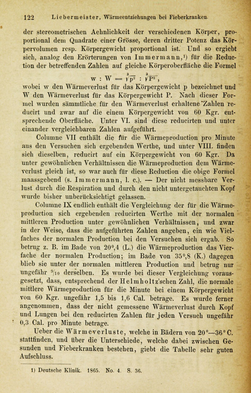 der stereometrischen Aehnlichkeit der verschiedenen Körper, pro- portional dem Quadrate einer Grösse, deren dritter Potenz das Kör- pervolumen resp. Körpergewicht proportional ist. Und so ergiebt sich, analog den Erörterungen von Immermann,1) für die Reduc- tion der betreffenden Zahlen auf gleiche Körperoberfläche die Formel 3 3 W : W = vp2 : ^P2 j wobei w den Wärmeverlust für das Körpergewicht p bezeichnet und W den Wärmeverlust für das Körpergewicht P. Nach dieser For- mel wurden sämmtliche für den Wärmeverlust erhaltene Zahlen re- ducirt und zwar auf die einem Körpergewicht von 60 Kgr. ent- sprechende Oberfläche. Unter VI. sind diese reducirten und unter einander vergleichbaren Zahlen aufgeführt. Columne VII enthält die für die Wärmeproduction pro Minute aus den Versuchen sich ergebenden Werthe, und unter VIII. finden sich dieselben, reducirt auf ein Körpergewicht von 60 Kgr. Da unter gewöhnlichen Verhältnissen die Wärmeproduction dem Wärme- verlust gleich ist, so war auch für diese Reduction die obige Formel maassgebend (s. Immermann, 1. c). — Der nicht messbare Ver- lust durch die Respiration und durch den nicht untergetauchten Kopf wurde bisher unberücksichtigt gelassen. Columne IX endlich enthält die Vergleichung der für die Wärme- production sich ergebenden reducirten Werthe mit der normalen mittleren Production unter gewöhnlichen Verhältnissen, und zwar in der Weise, dass die aufgeführten Zahlen angeben, ein wie Viel- faches der normalen Production bei den Versuchen sich ergab. So betrug z. B. im Bade von 20°,4 (L.) die Wärmeproduction das Vier- fache der normalen Production; im Bade von 35°,8 (K.) dagegen blieb sie unter der normalen mittleren Production und betrug nur ungefähr 9/io derselben. Es wurde bei dieser Vergleichung voraus- gesetzt, dass, entsprechend der Helmholtz'schen Zahl, die normale mittlere Wärmeproduction für die Minute bei einem Körpergewicht von 60 Kgr. ungefähr 1,5 bis 1,6 Cal. betrage. Es wurde ferner angenommen, dass der nicht gemessene Wärmeverlust durch Kopf und Lungen bei den reducirten Zahlen für jeden Versuch ungefähr 0,3 Cal. pro Minute betrage. Ueber die Wärmeverluste, welche in Bädern von 20°—36°C. stattfinden, und über die Unterschiede, welche dabei zwischen Ge- sunden und Fieberkranken bestehen, giebt die Tabelle sehr guten Aufschluss. 1) Deutsche Klinik. 1865. No. 4. S. 36.