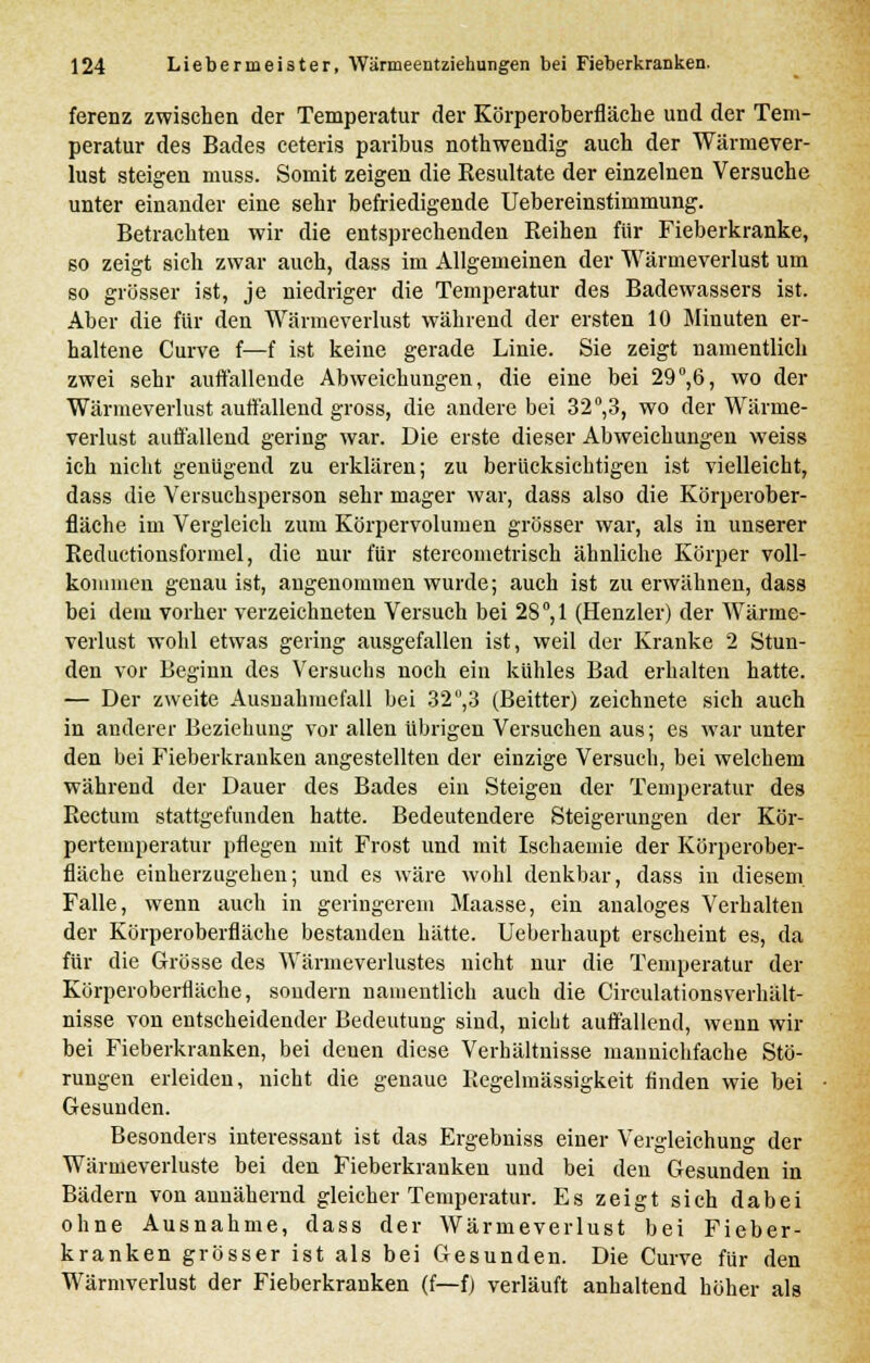 ferenz zwischen der Temperatur der Körperoberfläche und der Tem- peratur des Bades ceteris paribus nothwendig auch der Wärmever- lust steigen muss. Somit zeigen die Eesultate der einzelnen Versuche unter einander eine sehr befriedigende Uebereinstimmung. Betrachten wir die entsprechenden Reihen fiir Fieberkranke, so zeigt sich zwar auch, dass im Allgemeinen der Wärmeverlust um so grösser ist, je niedriger die Temperatur des Badewassers ist. Aber die für den Wärmeverlust während der ersten 10 Minuten er- haltene Curve f—f ist keine gerade Linie. Sie zeigt namentlich zwei sehr auffallende Abweichungen, die eine bei 29°,6, wo der Wärmeverlust auffallend gross, die andere bei 32°,3, wo der Wärme- verlust auffallend gering war. Die erste dieser Abweichungen weiss ich nicht genügend zu erklären; zu berücksichtigen ist vielleicht, dass die Versuchsperson sehr mager war, dass also die Körperober- fläche im Vergleich zum Körpervolumen grösser war, als in unserer Reductionsformel, die nur für stereometrisch ähnliche Körper voll- kommen genau ist, angenommen wurde; auch ist zu erwähnen, dass bei dem vorher verzeichneten Versuch bei 28°,1 (Henzler) der Wärme- verlust wohl etwas gering ausgefallen ist, weil der Kranke 2 Stun- den vor Beginn des Versuchs noch ein kühles Bad erhalten hatte. — Der zweite Ausnahmefall bei 32°,3 (Beitter) zeichnete sich auch in anderer Beziehung vor allen übrigen Versuchen aus; es war unter den bei Fieberkranken angestellten der einzige Versuch, bei welchem während der Dauer des Bades ein Steigen der Temperatur des Rectum stattgefunden hatte. Bedeutendere Steigerungen der Kör- pertemperatur pflegen mit Frost und mit Ischaeinie der Körperober- fläche einherzugehen; und es wäre wohl denkbar, dass in diesem. Falle, wenn auch in geringerem Maasse, ein analoges Verhalten der Körperoberfläche bestanden hätte. Ueberhaupt erscheint es, da für die Grösse des Wärmeverlustes nicht nur die Temperatur der Körperoberfläche, sondern namentlich auch die Circulationsverhält- nisse von entscheidender Bedeutung sind, nicht auffallend, wenn wir bei Fieberkranken, bei denen diese Verhältnisse mannichfache Stö- rungen erleiden, nicht die genaue Regelmässigkeit finden wie bei Gesunden. Besonders interessant ist das Ergebniss einer Vergleichung der Wärmeverluste bei den Fieberkranken und bei den Gesunden in Bädern von annähernd gleicher Temperatur. Es zeigt sich dabei ohne Ausnahme, dass der Wärmeverlust bei Fieber- kranken grösser ist als bei Gesunden. Die Curve für den Wärmverlust der Fieberkranken (f—f) verläuft anhaltend höher als