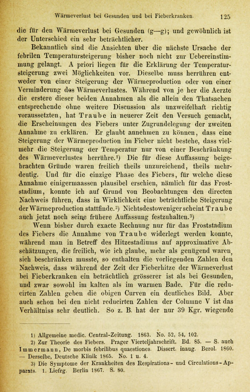 die für den Wärmeverlust bei Gesunden (g—g); und gewöhnlich ist der Unterschied ein sehr beträchtlicher. Bekanntlich sind die Ansichten über die nächste Ursache der febrilen Temperatursteigerung bisher noch nicht zur Uebereinstiin- mung gelangt. A priori liegen für die Erklärung der Temperatur- steigerung zwei Möglichkeiten vor. Dieselbe muss herrühren ent- weder von einer Steigerung der Wärmeproduction oder von einer Verminderung des Wärmeverlustes. Während von je her die Aerzte die erstere dieser beiden Annahmen als die allein den Thatsachen entsprechende ohne weitere Discussion als unzweifelhaft richtig voraussetzten, hat Traube in neuerer Zeit den Versuch gemacht, die Erscheinungen des Fiebers unter Zugrundelegung der zweiten Annahme zu erklären. Er glaubt annehmen zu können, dass eine Steigerung der Wärmeproduction im Fieber nicht bestehe, dass viel- mehr die Steigerung der Temperatur nur von einer Beschränkung des Wärmeverlustes herrühre.1) Die für diese Auffassung beige- brachten Gründe waren freilich theils unzureichend, theils mehr- deutig. Und für die einzige Phase des Fiebers, für welche diese Annahme einigermaassen plausibel erschien, nämlich für das Frost- stadium, konnte ich auf Grund von Beobachtungen den directen Nachweis fuhren, dass in Wirklichkeit eine beträchtliche Steigerung der Wärmeproduction stattfinde.2) Nichtsdestoweniger scheint Traube auch jetzt noch sein,e frühere Auffassung festzuhalten.3) Wenn bisher durch exacte Rechnung nur für das Froststadium des Fiebers die Annahme von Traube widerlegt werden konnte, während man in Betreff des Hitzestadiums auf approximative Ab- schätzungen, die freilich, wie ich glaube, mehr als genügend waren) sich beschränken musste, so enthalten die vorliegenden Zahlen den Nachweis, dass während der Zeit der Fieberhitze der Wärmeverlust bei Fieberkranken ein beträchtlich grösserer ist als bei Gesunden, und zwar sowohl im kalten als im warmen Bade. Für die redu- cirten Zahlen geben die obigen Curven ein deutliches Bild. Aber auch schon bei den nicht reducirten Zahlen der Columne V ist das Verhältniss sehr deutlich. So z. B. hat der nur 39 Kgr. wiegende 1) Allgemeine medic. Central-Zeitung. 1863. No. 52, 54, 102. 2) Zur Theorie des Fiebers. Prager Vierteljahrschrift. Bd. 85. — S. auch Immermann, De morbis febrilibus quaestiones. Dissert. inaug. Berol. 1860. — Derselbe, Deutsche Klinik 1865. No. 1 u. 4. 3) Die Symptome der Krankheiten des Respirations - und Circulations - Ap- parats. 1. Liefrg. Berlin 1867. S. 80.