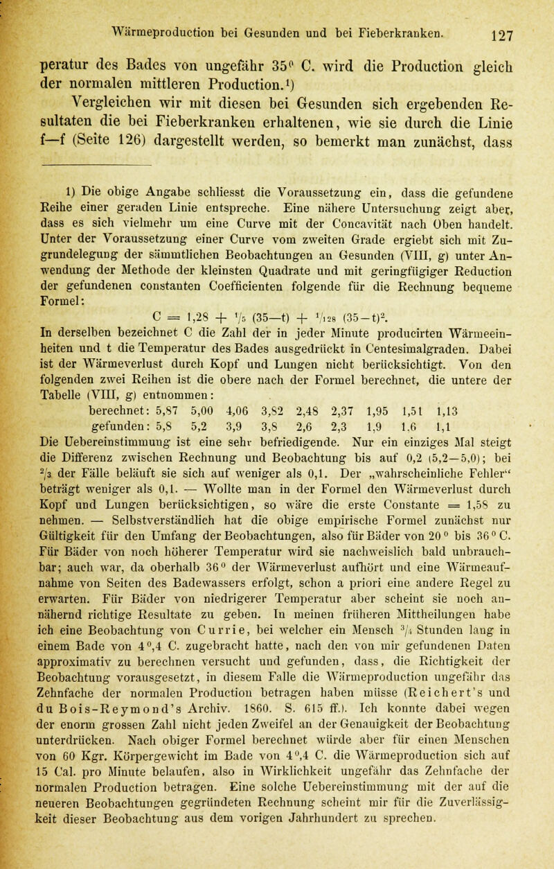 peratur des Bades von ungefähr 35p C. wird die Production gleich der normalen mittleren Production.1) Vergleichen wir mit diesen bei Gesunden sich ergebenden Re- sultaten die bei Fieberkranken erhaltenen, wie sie durch die Linie f—f (Seite 126) dargestellt werden, so bemerkt man zunächst, dass 1) Die obige Angabe schliesst die Voraussetzung ein, dass die gefundene Reihe einer geraden Linie entspreche. Eine nähere Untersuchung zeigt aber., dass es sich vielmehr um eine Curve mit der Concavität nach üben handelt. Unter der Voraussetzung einer Curve vom zweiten Grade ergiebt sich mit Zu- grundelegung der sämmtlichen Beobachtungen an Gesunden (VIII, g) unter An- wendung der Methode der kleinsten Quadrate und mit geringfügiger Reduction der gefundenen constanten Coefficienten folgende für die Rechnung bequeme Formel: C = 1,28 + 75 (35—t) + «/«e (35 —t)2. In derselben bezeichnet C die Zahl der in jeder Minute producirten Wärmeein- heiten und t die Temperatur des Bades ausgedrückt in Centesimalgraden. Dabei ist der Wärmeverlust durch Kopf und Lungen nicht berücksichtigt. Von den folgenden zwei Reihen ist die obere nach der Formel berechnet, die untere der Tabelle (VIII, g) entnommen: berechnet: 5,87 5,00 4,06 3,82 2,48 2,37 1,95 1,51 1,13 gefunden: 5,8 5,2 3,9 3,8 2,6 2,3 1,9 1,6 1,1 Die Uebereinstimmung ist eine sehr befriedigende. Nur ein einziges Mal steigt die Differenz zwischen Rechnung und Beobachtung bis auf 0,2 (5,2—5,0); bei 2/l der Fälle beläuft sie sich auf weniger als 0,1. Der „wahrscheinliche Fehler beträgt weniger als 0,1. — Wollte man in der Formel den Wärmeverlust durch Kopf und Lungen berücksichtigen, so wäre die erste Constante = 1,58 zu nehmen. — Selbstverständlich hat die obige empirische Formel zunächst nur Gültigkeit für den Umfang der Beobachtungen, also für Bäder von 20 ° bis 36 ° C. Für Bäder von noch höherer Temperatur wird sie nachweislich bald unbrauch- bar; auch war, da oberhalb 36° der Wärmeverlust aufhört und eine Wärmeauf- nahme von Seiten des Badewassers erfolgt, schon a priori eine andere Regel zu erwarten. Für Bäder von niedrigerer Temperatur aber scheint sie noch an- nähernd richtige Resultate zu geben. In meinen früheren Mittheilungen habe ich eine Beobachtung von Currie, bei welcher ein Mensch 3/', Stunden lang in einem Bade von 4°,4 C. zugebracht hatte, nach den von mir gefundenen Daten approximativ zu berechnen versucht und gefunden, dass, die Richtigkeit der Beobachtung vorausgesetzt, in diesem Falle die Wärmeproduction ungefähr das Zehnfache der normalen Production betragen haben müsse (Reichert's und du Bois-Reymond's Archiv. 1860. S. 615 ff.). Ich konnte dabei wegen der enorm grossen Zahl nicht jeden Zweifel an der Genauigkeit der Beobachtung unterdrücken. Nach obiger Formel berechnet würde aber für einen Menschen von 60 Kgr. Körpergewicht im Bade von 4°,4 C. die Wärmeproduction sich auf 15 Cal. pro Minute belaufen, also in Wirklichkeit ungefähr das Zehnfache der normalen Production betragen. Eine solche Uebereinstimmung mit der auf die neueren Beobachtungen gegründeten Rechnung scheint mir für die Zuverlässig- keit dieser Beobachtung aus dem vorigen Jahrhundert zu sprechen.
