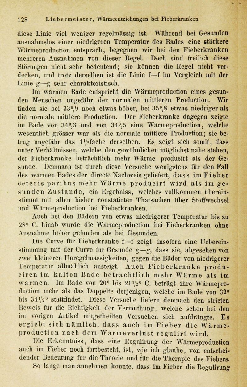 diese Linie viel weniger regelmässig ist. Während bei Gesunden ausnahmslos einer niedrigeren Temperatur des Bades eine stärkere Wärnieproduction entsprach, begegnen wir bei den Fieberkranken mehreren Ausnahmen von dieser Regel. Doch sind freilich diese Störungen nicht sehr bedeutend; sie können die Eegel nicht ver- decken, und trotz derselben ist die Linie f—f im Vergleich mit der Linie g—g sehr charakteristisch. Im warmen Bade entspricht die Wärmeproduction eines gesun- den Menschen ungefähr der normalen mittleren Production. Wir finden sie bei 33°,9 noch etwas höher, bei 35°,8 etwas niedriger als die normale mittlere Production. Der Fieberkranke dagegen zeigte im Bade von 34°,3 und von 34°,5 eine Wärmeproduction, welche wesentlich grösser war als die normale mittlere Production; sie be- trug ungefähr das l'/afache derselben. Es zeigt sich somit, dass unter Verhältnissen, welche den gewöhnlichen möglichst nahe stehen, der Fieberkranke beträchtlich mehr Wärme producirt als der Ge- sunde. Demnach ist durch diese Versuche wenigstens für den Fall des warmen Bades der directe Nachweis geliefert, dass imFieber ceteris paribus mehr Wärme producirt wird als im ge- sunden Zustande, ein Ergebniss, welches vollkommen überein- stimmt mit allen bisher constatirten Thatsachen über Stoffwechsel und Wärmeproduction bei Fieberkranken. Auch bei den Bädern von etwas niedrigerer Temperatur bis zu 28° C. hinab wurde die Wärmeproduction bei Fieberkranken ohne Ausnahme höher gefunden als bei Gesunden. Die Curve für Fieberkranke f—f zeigt insofern eine Ueberein- stimmuug mit der Curve für Gesunde g—g, dass sie, abgesehen von zwei kleineren Unregelmässigkeiten, gegen die Bäder von niedrigerer Temperatur allmählich ansteigt. Auch Fieberkranke produ- ciren im kalten Bade beträchtlich mehr Wärme als im warmen. Im Bade von 20° bis 21V20 C. beträgt ihre Wärmepro- duction mehr als das Doppelte derjenigen, welche im Bade von 32° bis 34V20 stattfindet. Diese Versuche liefern demnach den stricten Beweis für die Richtigkeit der Vermuthung, welche schon bei den im vorigen Artikel mitgetheilten Versuchen sich aufdrängte. Es ergiebt sich nämlich, dass auch im Fieber die Wärme- production nach dem Wärmeverlust regulirt wird. Die ErkenntDiss, dass eine Regulirung der Wärmeproduction auch im Fieber noch fortbesteht, ist, wie ich glaube, von entschei- dender Bedeutung für die Theorie und für die Therapie des Fiebers. So lange man annehmen konnte, dass im Fieber die Regulirung