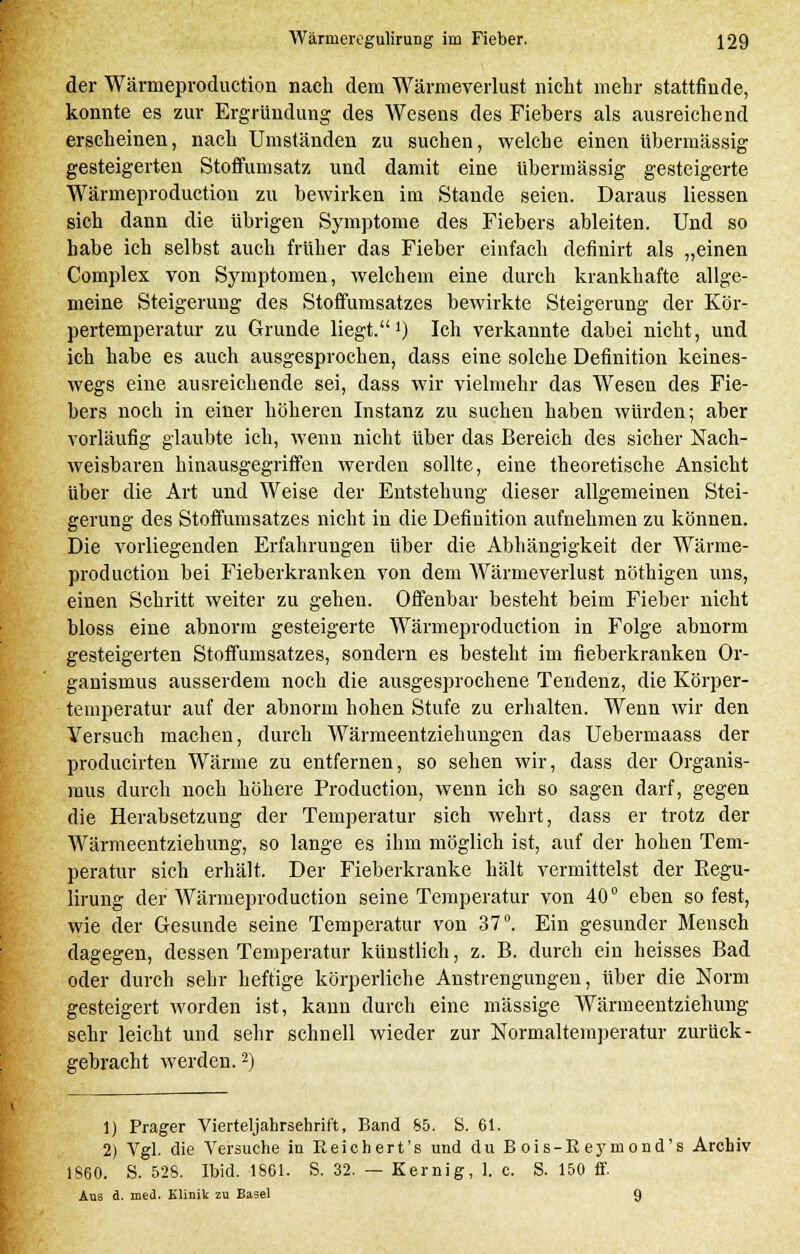 der Wärmeproduction nach dem Wärmeverlust nicht mehr stattfinde, konnte es zur Ergründung des Wesens des Fiebers als ausreichend erscheinen, nach Umständen zu suchen, welche einen übermässig gesteigerten Stoffumsatz und damit eine übermässig gesteigerte Wärmeproduction zu bewirken im Stande seien. Daraus Messen sich dann die übrigen Symptome des Fiebers ableiten. Und so habe ich selbst auch früher das Fieber einfach definirt als „einen Complex von Symptomen, welchem eine durch krankhafte allge- meine Steigerung des Stoffumsatzes bewirkte Steigerung der Kör- pertemperatur zu Grunde liegt.1) Ich verkannte dabei nicht, und ich habe es auch ausgesprochen, dass eine solche Definition keines- wegs eine ausreichende sei, dass wir vielmehr das Wesen des Fie- bers noch in einer höheren Instanz zu suchen haben würden; aber vorläufig glaubte ich, wenn nicht über das Bereich des sicher Nach- weisbaren hinausgegriffen werden sollte, eine theoretische Ansicht über die Art und Weise der Entstehung dieser allgemeinen Stei- gerung des Stoffumsatzes nicht in die Definition aufnehmen zu können. Die vorliegenden Erfahrungen über die Abhängigkeit der Wärme- production bei Fieberkranken von dem Wärmeverlust nöthigen uns, einen Schritt weiter zu gehen. Offenbar besteht beim Fieber nicht bloss eine abnorm gesteigerte Wärmeproduction in Folge abnorm gesteigerten Stoffumsatzes, sondern es besteht im fieberkranken Or- ganismus ausserdem noch die ausgesprochene Tendenz, die Körper- temperatur auf der abnorm hohen Stufe zu erhalten. Wenn wir den Versuch machen, durch Wärmeentziehungen das Uebermaass der producirten Wärme zu entfernen, so sehen wir, dass der Organis- mus durch noch höhere Production, wenn ich so sagen darf, gegen die Herabsetzung der Temperatur sich wehrt, dass er trotz der Wärmeentziehung, so lange es ihm möglich ist, auf der hohen Tem- peratur sich erhält. Der Fieberkranke hält vermittelst der Regu- lirung der Wärmeproduction seine Temperatur von 40° eben so fest, wie der Gesunde seine Temperatur von 37°. Ein gesunder Mensch dagegen, dessen Temperatur künstlich, z. B. durch ein heisses Bad oder durch sehr heftige körperliche Anstrengungen, über die Norm gesteigert worden ist, kann durch eine massige Wärmeentziehung sehr leicht und sehr schnell wieder zur Normaltemperatur zurück- gebracht werden.2) 1) Prager Vierteljahrsehrift, Band $5. S. 61. 2) Vgl. die Versuche in Reichert's und du Bois-Reymond's Archiv 1860. S. 528. Ibid. 1861. S. 32. — Kernig, 1. c. S. 150 ff. Aus d. med. Klinik zu Basel 9