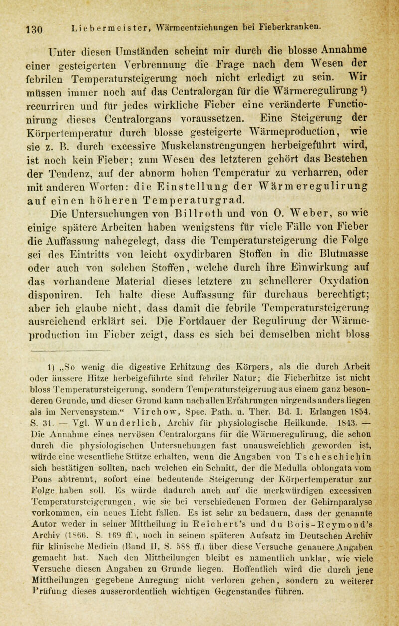 Unter diesen Umständen scheint mir durch die blosse Annahme einer gesteigerten Verbrennung die Frage nach dem Wesen der febrilen Temperatursteigerung noch nicht erledigt zu sein. Wir müssen immer noch auf das Centralorgan für die WärmeregulirungJ) recurriren und für jedes wirkliche Fieber eine veränderte Functio- nirung dieses Centralorgans voraussetzen. Eine Steigerung der Körpertemperatur durch blosse gesteigerte Wärmeproduction, wie sie z. B. durch excessive Muskelanstrengungen herbeigeführt wird, ist noch kein Fieber; zum Wesen des letzteren gehört das Bestehen der Tendenz, auf der abnorm hohen Temperatur zu verharren, oder mit anderen Worten: die Einstellung der Wärmeregulirung auf einen höheren Temperaturgrad. Die Untersuchungen von Billroth und von 0. Weber, sowie einige spätere Arbeiten haben wenigstens für viele Fälle von Fieber die Auffassung nahegelegt, dass die Temperatursteigerung die Folge sei des Eintritts von leicht oxydirbaren Stoffen in die Blutmasse oder auch von solchen Stoffen, welche durch ihre Einwirkung auf das vorhandene Material dieses letztere zu schnellerer Oxydation disponiren. Ich halte diese Auffassung für durchaus berechtigt; aber ich glaube nicht, dass damit die febrile Temperatursteigerung ausreichend erklärt sei. Die Fortdauer der Regulirung der Wärme- production im Fieber zeigt, dass es sich bei demselben nicht bloss 1) „So wenig die digestive Erhitzung des Körpers, als die durch Arbeit oder äussere Hitze herbeigeführte sind febriler Natur; die Fieberhitze ist nicht bloss Temperatursteigerung, sondern Temperatursteigerung aus einem ganz beson- deren Grunde, und dieser Grund kann nach allen Erfahrungen nirgends anders liegen als im Nervensystem. Virchow, Spec. Path. u. Ther. Bd. I. Erlangen 1S54. S. 31. — Vgl. Wunderlich, Archiv für physiologische Heilkunde. 1S43. — Die Annahme eines nervösen Centralorgans für die Wärmeregulirung, die schon durch die physiologischen Untersuchungen fast unausweichlich geworden ist, würde eine wesentliche Stütze erhalten, wenn die Angaben von Tscheschichin sich bestätigen sollten, nach welchen ein Schnitt, der die Medulla oblongata vom Pons abtrennt, sofort eine bedeutende Steigerung der Körpertemperatur zur Folge haben soll. Es würde dadurch auch auf die merkwürdigen excessiven Temperatursteigerungen, wie sie bei verschiedenen Formen der Gehirnparalyse vorkommen, ein neues Licht fallen. Es ist sehr zu bedauern, dass der genannte Autor weder in seiner Mittheilung in Reichert's und du Bois-Reymond's Archiv (1SB6. S. 169 ff. i, noch in seinem späteren Aufsatz im Deutschen Archiv für klinische Medicin (Band II, 8. 5SS ff.) über diese Versuche genauere Angaben gemacht hat. Nach den Mittheilungen bleibt es namentlich unklar, wie viele Versuche diesen Angaben zu Grunde liegen. Hoffentlich wird die durch jene Mittheilungen gegebene Anregung nicht verloren gehen, sondern zu weiterer Prüfung dieses ausserordentlich wichtigen Gegenstandes führen.