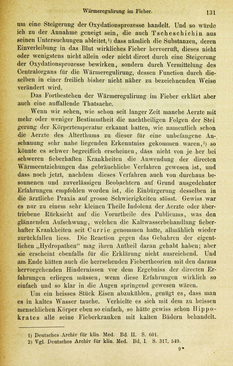 um eine Steigerung der Oxydationsprozesse handelt. Und so würde ich zu der Annahme geneigt sein, die auch Tscheschichin aus seinen Untersuchungen ableitet,1) dass nämlich die Substanzen, deren Einverleibung in das Blut wirkliches Fieber hervorruft, dieses nicht oder wenigstens nicht allein oder nicht direct durch eine Steigerung der Oxydationsprozesse bewirken, sondern durch Vermittelung des Centralorgans für die Wärmeregulirung, dessen Function durch die- selben in einer freilich bisher nicht näher zu bezeichnenden Weise verändert wird. Das Fortbestehen der Wärmeregulirung im Fieber erklärt aber auch eine auffallende Thatsache. Wenn wir sehen, wie schon seit langer Zeit manche Aerzte mit mehr oder weniger Bestimmtheit die nachtheiligen Folgen der Stei gerung der Körpertemperatur erkannt hatten, wie namentlich schon die Aerzte des Alterthums zu dieser für eine unbefangene An- schauung sehr nahe liegenden Erkenntuiss gekommen waren,2) so könnte es schwer begreiflich erscheinen, däss nicht von je her bei schweren fieberhaften Krankheiten die Anwendung der directen Wärmeentziehungen das gebräuchliche Verfahren gewesen ist, und dass noch jetzt, nachdem dieses Verfahren auch von durchaus be- sonnenen und zuverlässigen Beobachtern auf Grund ausgedehnter Erfahrungen empfohlen worden ist, die Einbürgerung desselben in die ärztliche Praxis auf grosse Schwierigkeiten stösst. Gewiss war es nur zu einem sehr kleinen Theile Indolenz der Aerzte oder über- triebene Rücksicht auf die Vorurtheile des Publicums, was den glänzenden Aufschwung, welchen die Kaltwasserbehandlung fieber- hafter Krankheiten seit Curri.fi genommen hatte, allmählich wieder zurückfallen Hess. Die Reaction gegen das Gebahren der eigent- lichen „Hydropathen mag ihren Antheil daran gehabt haben; aber sie erscheint ebenfalls für die Erklärung nicht ausreichend. Und am Ende hätten auch die herrschenden Fiebertheorien mit den daraus hervorgehenden Hindernissen vor dem Ergebniss der directen Er- fahrungen erliegen müssen, wenn diese Erfahrungen wirklich so einfach und so klar in die Augen springend gewesen wären. Um ein heisses Stück Eisen abzukühlen, genügt es, dass man es in kaltes Wasser tauche. Verhielte es sich mit dem zu heissen menschlichen Körper eben so einfach, so hätte gewiss schon Hippo- krates alle seine Fieberkranken mit kalten Bädern behandelt. 1) Deutsches Archiv für klin. Med. Bd. II. S. 601. 2) Vgl. Deutsches Archiv für klin. Med. Bd. I. S. 317, 549.