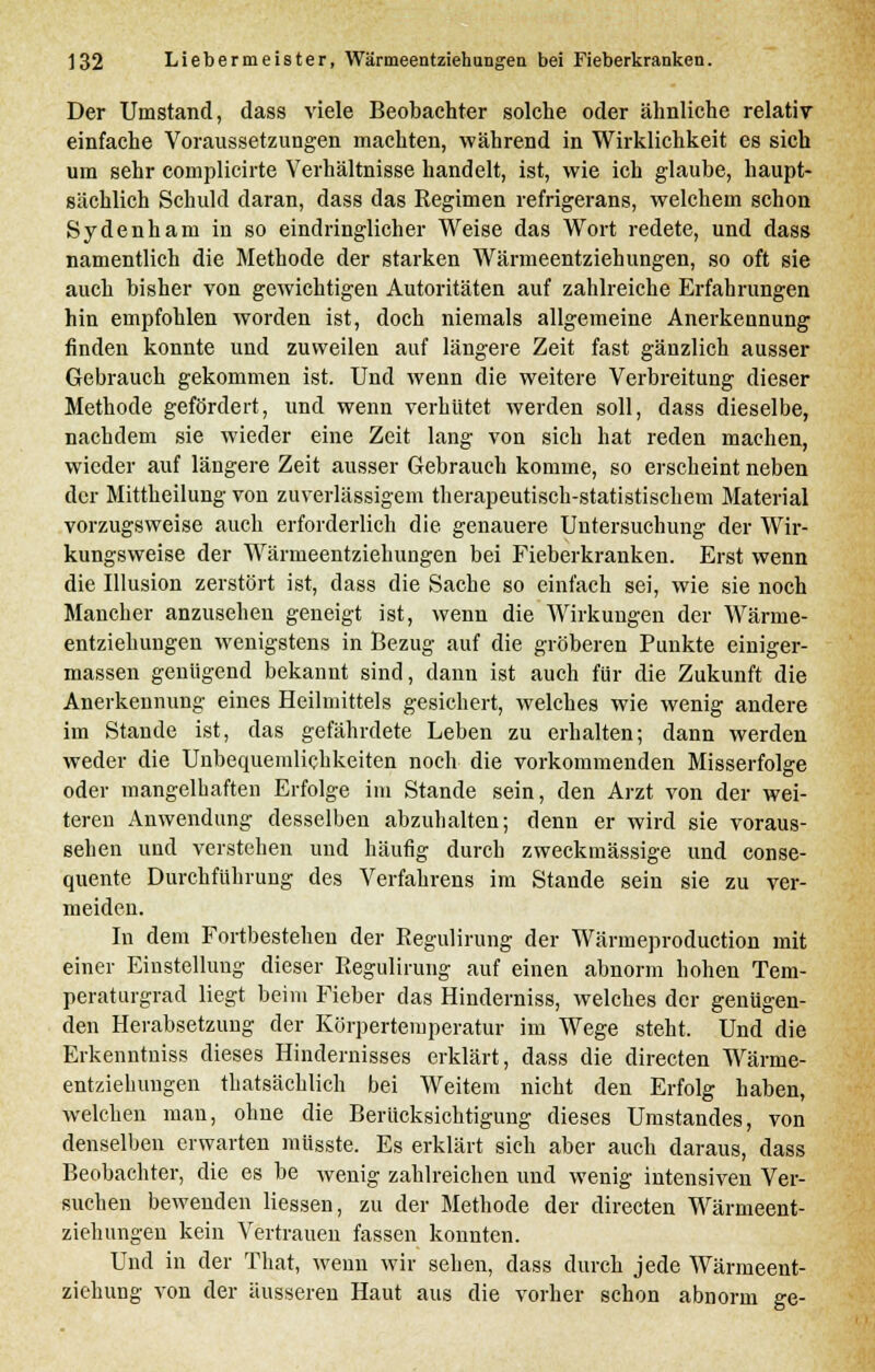 Der Umstand, dass viele Beobachter solche oder ähnliche relativ einfache Voraussetzungen machten, während in Wirklichkeit es sich um sehr complicirte Verhältnisse handelt, ist, wie ich glaube, haupt- sächlich Schuld daran, dass das Regimen refrigerans, welchem schon Sydenham in so eindringlicher Weise das Wort redete, und dass namentlich die Methode der starken Wärmeentziehungen, so oft sie auch bisher von gewichtigen Autoritäten auf zahlreiche Erfahrungen hin empfohlen worden ist, doch niemals allgemeine Anerkennung finden konnte und zuweilen auf längere Zeit fast gänzlich ausser Gebrauch gekommen ist. Und wenn die weitere Verbreitung dieser Methode gefördert, und wenn verhütet werden soll, dass dieselbe, nachdem sie wieder eine Zeit lang von sich hat reden machen, wieder auf längere Zeit ausser Gebrauch komme, so erscheint neben der Mittheilung von zuverlässigem therapeutisch-statistischem Material vorzugsweise auch erforderlich die genauere Untersuchung der Wir- kungsweise der Wärmeentziehungen bei Fieberkranken. Erst wenn die Illusion zerstört ist, dass die Sache so einfach sei, wie sie noch Mancher anzusehen geneigt ist, wenn die Wirkungen der Wärme- entziehungen wenigstens in Bezug auf die gröberen Punkte einiger- massen genügend bekannt sind, dann ist auch für die Zukunft die Anerkennung eines Heilmittels gesichert, welches wie wenig andere im Stande ist, das gefährdete Leben zu erhalten; dann werden weder die Unbequemlichkeiten noch die vorkommenden Misserfolge oder mangelhaften Erfolge im Stande sein, den Arzt von der wei- teren Anwendung desselben abzuhalten; denn er wird sie voraus- sehen und verstehen und häufig durch zweckmässige und conse- quente Durchfuhrung des Verfahrens im Stande sein sie zu ver- meiden. In dem Fortbestehen der Regulirung der Wärmeproduction mit einer Einstellung dieser Regulirung auf einen abnorm hohen Tem- peraturgrad liegt beim Fieber das Hinderniss, welches der genügen- den Herabsetzung der Körpertemperatur im Wege steht. Und die Erkenntniss dieses Hindernisses erklärt, dass die directen Wärme- entziehungen thatsächlich bei Weitem nicht den Erfolg haben, welchen man, ohne die Berücksichtigung dieses Umstandes, von denselben erwarten müsste. Es erklärt sich aber auch daraus, dass Beobachter, die es be wenig zahlreichen und wenig intensiven Ver- suchen bewenden Hessen, zu der Methode der directen Wärmeent- ziehungen kein Vertrauen fassen konnten. Und in der That, wenn wir sehen, dass durch jede Wärmeent- ziehung von der äusseren Haut aus die vorher schon abnorm ge-