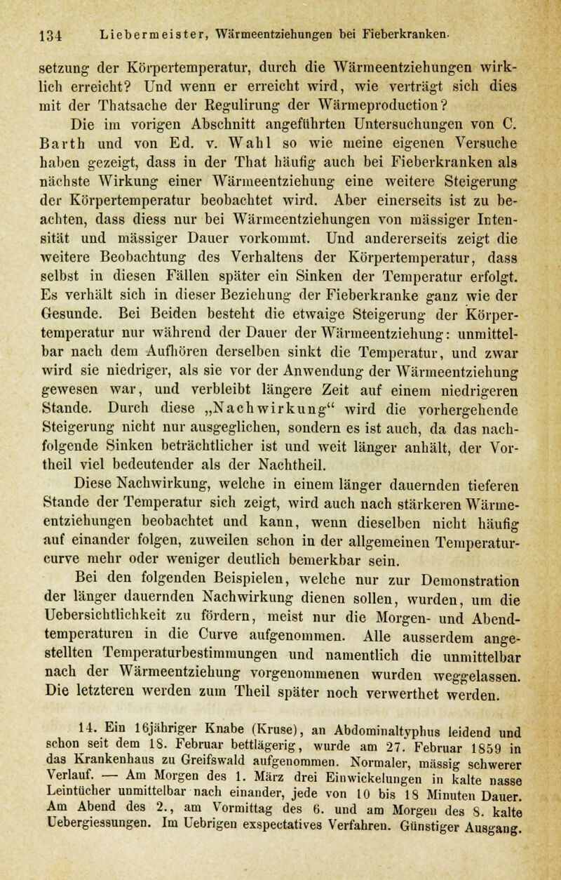 setzung der Körpertemperatur, durch die Wärmeentziehungen wirk- lich erreicht? Und wenn er erreicht wird, wie verträgt sich dies mit der Thatsache der Regulirung der Wärmeproduction? Die im vorigen Abschnitt angeführten Untersuchungen von C. Barth und von Ed. v. Wahl so wie meine eigenen Versuche haben gezeigt, dass in der That häufig auch bei Fieberkranken als nächste Wirkung einer Wärnieentziehung eine weitere Steigerung der Körpertemperatur beobachtet wird. Aber einerseits ist zu be- achten, dass diess nur bei Wärmeentziehungen von massiger Inten- sität und massiger Dauer vorkommt. Und andererseits zeigt die weitere Beobachtung des Verhaltens der Körpertemperatur, dass selbst in diesen Fällen später ein Sinken der Temperatur erfolgt. Es verhält sich in dieser Beziehung der Fieberkranke ganz wie der Gesunde. Bei Beiden besteht die etwaige Steigerung der Körper- temperatur nur während der Dauer der Wärmeentziehung: unmittel- bar nach dem Aufhören derselben sinkt die Temperatur, und zwar wird sie niedriger, als sie vor der Anwendung der Wärmeentziehung gewesen war, und verbleibt längere Zeit auf einem niedrigeren Stande. Durch diese „Nachwirkung wird die vorhergehende Steigerung nicht nur ausgeglichen, sondern es ist auch, da das nach- folgende Sinken beträchtlicher ist und weit länger anhält, der Vor- theil viel bedeutender als der Nachtheil. Diese Nachwirkung, welche in einem länger dauernden tieferen Stande der Temperatur sich zeigt, wird auch nach stärkeren Wärme- entziehungen beobachtet und kann, wenn dieselben nicht häufig auf einander folgen, zuweilen schon in der allgemeinen Temperatur- curve mehr oder weniger deutlich bemerkbar sein. Bei den folgenden Beispielen, welche nur zur Demonstration der länger dauernden Nachwirkung dienen sollen, wurden, um die Uebersichtlichkeit zu fördern, meist nur die Morgen- und Abend- temperaturen in die Curve aufgenommen. Alle ausserdem ange- stellten Temperaturbestimmungen und namentlich die unmittelbar nach der Wärmeentziehung vorgenommenen wurden weggelassen. Die letzteren werden zum Theil später noch verwerthet werden. 14. Ein löjähriger Knabe (Kruse), an Abdominaltyphus leidend und schon seit dem 18. Februar bettlägerig, wurde am 27. Februar 1859 in das Krankenhaus zu Greifswald aufgenommen. Normaler, massig schwerer Verlauf. — Am Morgen des 1. März drei Ein Wickelungen in kalte nasse Leintücher unmittelbar nach einander, jede von 10 bis 18 Minuten Dauer. Am Abend des 2., am Vormittag des 6. und am Morgen des 8. kalte Uebergieasungen. Im Uebrigen exspectatives Verfahren. Günstiger Ausgang.