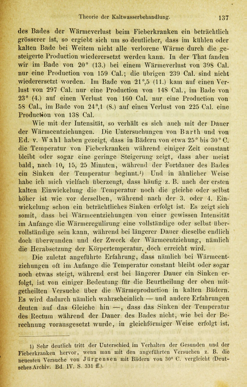 des Bades der Wärmeverlust beim Fieberkranken ein beträchtlich grösserer ist, so ergiebt sich um so deutlicher, dass im kühlen oder kalten Bade bei Weitem nicht alle verlorene Wärme durch die ge- steigerte Production wiederersetzt werden kann. In der That fanden wir im Bade von 20° (13.) bei einem Wärmeverlust von 398 Cal. nur eine Production von 159 Cal.; die übrigen 239 Cal. sind nicht wiederersetzt worden. Im Bade von 21°,5 (11.) kam auf einen Ver- lust von 297 Cal. nur eine Production von 148 Cal., im Bade von 23° (4.) auf einen Verlust von 160 Cal. nur eine Production von 58 Cal., im Bade von 24°,1 (8.) auf einen Verlust von 225 Cal. eine Production von 138 Cal. Wie mit der Intensität, so verhält es sich auch mit der Dauer der Wärmeentziehungen. Die Untersuchungen von Barth und von Ed. v. Wahl haben gezeigt, dass in Bädern von etwa 25° bis 30° C. die Temperatur von Fieberkranken während einiger Zeit constant bleibt oder sogar eine geringe Steigerung zeigt, dass aber meist bald, nach 10, 15, 25 Minuten, während der Fortdauer des Bades ein Sinken der Temperatur beginnt.1) Und in ähnlicher Weise habe ich mich vielfach überzeugt, dass häufig z. B. nach der ersten kalten Einwickelung die Temperatur noch die gleiche oder selbst höher ist wie vor derselben, während nach der 3. oder 4. Ein- wickelung schon ein beträchtliches Sinken erfolgt ist. Es zeigt sich somit, dass bei Wärmeentziehungen von einer gewissen Intensität im Anfange die Wärmeregulirung eine vollständige oder selbst über- vollständige sein kann, während bei längerer Dauer dieselbe endlich doch überwunden und der Zweck der Wärmeentziehung, nämlich die Herabsetzung der Körpertemperatur, doch erreicht wird. Die zuletzt angeführte Erfahrung, dass nämlich bei Wärmeent- ziehungen oft im Anfange die Temperatur constant bleibt oder sogar noch etwas steigt, während erst bei längerer Dauer ein Sinken er- folgt, ist von einiger Bedeutung für die Beurtheilung der oben mit- getheilten Versuche über die Wärmeproduction in kalten Bädern. Es wird dadurch nämlich wahrscheinlich — und andere Erfahrungen deuten auf das Gleiche hin —, dass das Sinken der Temperatur des Rectum während der Dauer des Bades nicht, wie bei der Be- rechnung vorausgesetzt wurde, in gleichförmiger Weise erfolgt ist, 1) Sehr deutlich tritt der Unterschied im Verhalten der Gesunden und der Fieberkranken hervor, wenn man mit den angeführten Versuchen z. B. die neuesten Versuche von Jiirgensen mit Bädern von 30° C. vergleicht (Deut- sches Archiv. Bd. IV. S. 331 ff.).