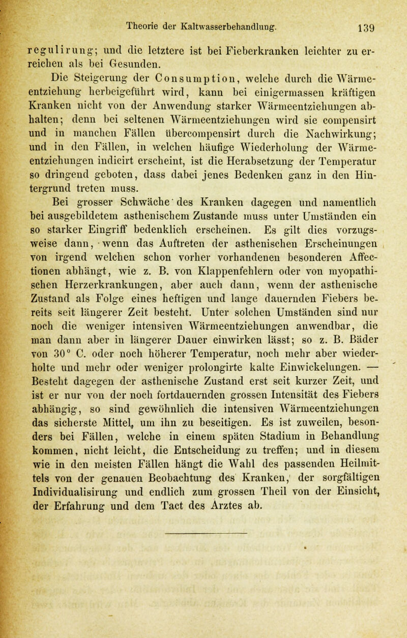 regulirung; und die letztere ist bei Fieberkranken leichter zu er- reichen als bei Gesunden. Die Steigerung der Consumption, welche durch die Wärme- entziehung herbeigeführt wird, kann bei einigermassen kräftigen Kranken nicht von der Anwendung starker Wärmeentziehungen ab- halten; denn bei seltenen Wärmeentziehungen wird sie compensirt und in manchen Fällen übercompensirt durch die Nachwirkung; und in den Fällen, in welchen häufige Wiederholung der Wärme- entziehungen indicirt erscheint, ist die Herabsetzung der Temperatur so dringend geboten, dass dabei jenes Bedenken ganz in den Hin- tergrund treten muss. Bei grosser Schwäche' des Kranken dagegen und namentlich bei ausgebildetem asthenischem Zustande muss unter Umständen ein so starker Eingriff bedenklich erscheinen. Es gilt dies vorzugs- weise dann, wenn das Auftreten der asthenischen Erscheinungen von irgend welchen schon vorher vorhandenen besonderen Affec- tionen abhängt, wie z. B. von Klappenfehlern oder von myopathi- schen Herzerkrankungen, aber auch dann, wenn der asthenische Zustand als Folge eines heftigen und lange dauernden Fiebers be- reits seit längerer Zeit besteht. Unter solchen Umständen sind nur noch die weniger intensiven Wärmeentziehungen anwendbar, die man dann aber in längerer Dauer einwirken lässt; so z. B. Bäder von 30° C. oder noch höherer Temperatur, noch mehr aber wieder- holte und mehr oder weniger prolongirte kalte Einwickelungen. — Besteht dagegen der asthenische Zustand erst seit kurzer Zeit, und ist er nur von der noch fortdauernden grossen Intensität des Fiebers abhängig, so sind gewöhnlich die intensiven Wärmeentziehungen das sicherste Mittel um ihn zu beseitigen. Es ist zuweilen, beson- ders bei Fällen, welche in einem späten Stadium in Behandlung kommen, nicht leicht, die Entscheidung zu treffen; und in diesem wie in den meisten Fällen hängt die Wahl des passenden Heilmit- tels von der genauen Beobachtung des Kranken; der sorgfältigen Individualisirung und endlich zum grossen Theil von der Einsicht, der Erfahrung und dem Tact des Arztes ab.