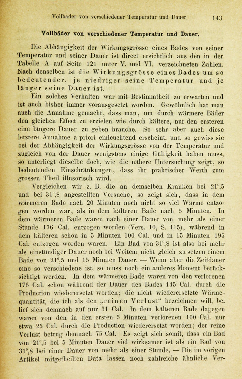 Vollbäder von verschiedener Temperatur und Dauer. Die Abhängigkeit der Wirkungsgrösse eines Bades von seiner Temperatur und seiner Dauer ist direct ersichtlich aus den in der Tabelle A auf Seite 121 unter V. und VI. verzeichneten Zahlen. Nach denselben ist die Wirkungsgrösse eines Bades um so bedeutender, je niedriger seine Temperatur und je länger seine Dauer ist. Ein solches Verhalten war mit Bestimmtheit zu erwarten und ist auch bisher immer vorausgesetzt worden. Gewöhnlich hat man auch die Annahme gemacht, dass man, um durch wärmere Bäder den gleichen Effect zu erzielen wie durch kältere, nur den ersteren eine längere Dauer zu geben brauche. So sehr aber auch diese letztere Annahme a priori einleuchtend erscheint, und so gewiss sie bei der Abhängigkeit der Wirkungsgrösse von der Temperatur und zugleich von der Dauer wenigstens einige Gültigkeit haben muss, so unterliegt dieselbe doch, wie die nähere Untersuchung zeigt, so bedeutenden Einschränkungen, dass ihr praktischer Werth zum grossen Theil illusorisch wird. Vergleichen wir z. B. die an demselben Kranken bei 21°,5 und bei 31°,8 angestellten Versuche, so zeigt sich, dass in dem wärmeren Bade nach 20 Minuten noch nicht so viel Wärme entzo- gen worden war, als in dem kälteren Bade nach 5 Minuten. In dem wärmeren Bade waren nach einer Dauer von mehr als einer Stunde 176 Cal. entzogen worden (Vers. 10, S. 115), während in dem kälteren schon in 5 Minuten 100 Cal. und in 15 Minuten 195 Cal. entzogen worden waren. Ein Bad von 31°,8 ist also bei mehr als einstündiger Dauer noch bei Weitem nicht gleich zu setzen einem Bade von 21°,5 und 15 Minuten Dauer. — Wenn aber die Zeitdauer eine so verschiedene ist, so muss noch ein anderes Moment berück- sichtigt werden. In dem wärmeren Bade waren von den verlorenen 176 Cal. schon während der Dauer des Bades 145 Cal. durch die Production wiederersetzt worden; die nicht wiederersetzte Wärme- quantität, die ich als den „reinen Verlust bezeichnen will, be- lief sich demnach auf nur 31 Cal. In dem kälteren Bade dagegen waren von den in den ersten 5 Minuten verlorenen 100 Cal. nur etwa 25 Cal. durch die Production wiederersetzt worden; der reine Verlust betrug demnach 75 Cal. Es zeigt sich somit, dass ein Bad von 21°,5 bei 5 Minuten Dauer viel wirksamer ist als ein Bad von 31°,8 bei einer Dauer von mehr als einer Stunde. — Die im vorigen Artikel mitgetheilten Data lassen noch zahlreiche ähnliche Ver-