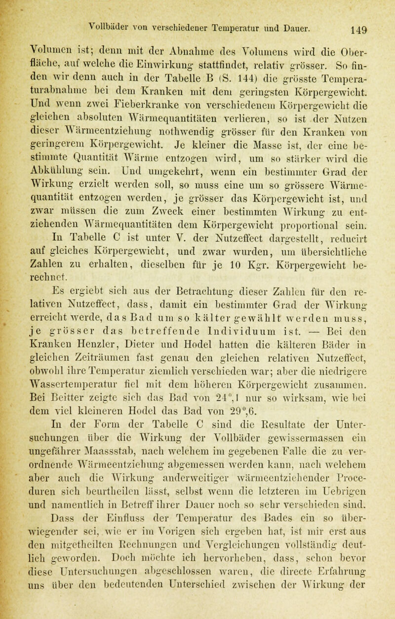 Volumen ist; denn mit der Abnahme des Volumens wird die Ober- fläche, auf welche die Einwirkung- stattfindet, relativ grösser. So fin- den wir denn auch in der Tabelle B (S. 144) die grösste Tempera- turabnahme bei dem Kranken mit dem geringsten Körpergewicht. Und wenn zwei Fieberkranke von verschiedenem Körpergewicht die gleichen absoluten Wärmequantitäten verlieren, so ist der Nutzen dieser Wärmeentziehung nothwendig grösser für den Kranken von geringerem Körpergewicht. Je kleiner die Masse ist, der eine be- stimmte Quantität Wärme entzogen wird, um so stärker wird die Abkühlung sein. Und umgekehrt, wenn ein bestimmter Grad der Wirkung erzielt werden soll, so nrass eine um so grössere Wärme- quantität entzogen werden, je grösser das Körpergewicht ist, und zwar müssen die zum Zweck einer bestimmten Wirkung zu ent- ziehenden Wärmequantitäten dem Körpergewicht proportional sein. In Tabelle C ist unter V. der Nutzeffect dargestellt, reducirt auf gleiches Körpergewicht, und zwar wurden, um übersichtliche Zahlen zu erhalten, dieselben für je 10 Kgr. Körpergewicht be- rechnet. Es ergiebt sich aus der Betrachtung dieser Zahlen für den re- lativen Nutzeffekt, dass, damit ein bestimmter Grad der Wirkung erreicht werde, das Bad umso kälter gewählt werden muss, je grösser das betreffende Individuum ist. — Bei den Kranken Henzler, Dieter und Hodel hatten die kälteren Bäder in gleichen Zeiträumen fast genau den gleichen relativen Nutzeffekt, obwohl ihre Temperatur ziemlich verschieden war; aber die niedrigere Wassertemperatur fiel mit dem höheren Körpergewicht zusammen. Bei Beitter zeigte sich das Bad von 24, I nur so wirksam, wie bei dem viel kleineren Hodel das Bad von 29°,6. In der Form der Tabelle C sind die Resultate der Unter- suchungen über die Wirkung der Vollbäder gewissermassen ein ungefährer Maassstab, nach welchem im gegebenen Falle die zu ver- ordnende Wärmeentzichung abgemessen werden kann, nach welchem aber auch die Wirkung anderweitiger wärmeentziehender Proce- duren sich beurtheilen lässt, selbst wenn die letzteren im Uebrigen und namentlich in Betreff ihrer Dauer noch so sehr verschieden sind. Dass der Einfluss der Temperatur des Bades ein so über- wiegender sei, wie er im Vorigen sieh ergeben hat, ist mir erst aus den mitgethciltcn Rechnungen und Vergleichungen vollständig deut- lieh geworden. Doch möchte ich hervorheben, dass, schon bevor diese Untersuchungen abgeschlossen waren, die directe Erfahrung uns über den bedeutenden Unterschied zwischen der Wirkung der