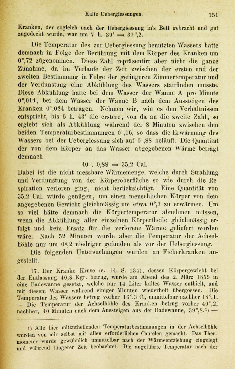 Kranken, der sogleich nach der Uebergiessung in's Bett gebracht und gut zugedeckt wurde, war um 7 h. 39' =i 37 °,2. Die Temperatur des zur Uebergiessung benutzten Wassers hatte demnach in Folge der Berührung mit dem Körper des Kranken um 0,72 zugenommen. Diese Zahl repräsentirt aber nicht die ganze Zunahme, da im Verlaufe der Zeit zwischen der ersten und der zweiten Bestimmung in Folge der geringeren Zimmertemperatur und der Verdunstung eine Abkühlung des Wassers stattfinden musste. Diese Abkühlung hatte bei dem Wasser der Wanne A pro Minute 0°,014, bei dem Wasser der Wanne B nach dem Aussteigen des Kranken 0°,024 betragen. Nehmen wir, wie es den Verhältnissen entspricht, bis 6 h. 43' die erstere, von da an die zweite Zahl, so ergiebt sich als Abkühlung während der 8 Minuten zwischen den beiden Temperaturbestimmungen 0°,16j so dass die Erwärmung des Wassers bei der Uebergiessung sich auf 0°,88 beläuft. Die Quantität der von dem Körper an das Wasser abgegebenen Wärme beträgt demnach 40 . 0,88 = 35,2 Cal. Dabei ist die nicht messbare Wärmemenge, welche durch Strahlung und Verdunstung von der Körperoberfläche so wie durch die Re- spiration verloren ging, nicht berücksichtigt. Eine Quantität von 35,2 Cal. würde genügen, um einen menschlichen Körper von dem angegebenen Gewicht gleichmässig um etwa 0°,7 zu erwärmen. Um so viel hätte demnach die Körpertemperatur abnehmen müssen, wenn die Abkühlung aller einzelnen Körpertheile gleichmässig er- folgt und kein Ersatz für die verlorene Wärme geliefert worden wäre. Nach 52 Minuten wurde aber die Temperatur der Achsel- höhle nur um 0,2 niedriger gefunden als vor der Uebergiessung. Die folgenden Untersuchungen wurden an Fieberkranken an- gestellt. 17. Der Kranke Kruse (s. 14. S. 134), dessen Körpergewicht bei der Entlassung 40,8 Kgr. betrug, wurde am Abend des 2. März 1859 in eine Badewanne gesetzt, welche nur 14 Liter kaltes Wasser enthielt, und mit diesem Wasser während einiger Minuten wiederholt übergössen. Die Temperatur des Wassers betrug vorher 1G,3 C, unmittelbar nachher 18°,1. rjie Temperatur der Achselhöhle des Kranken betrug vorher 40°,2, nachher, 4U Minuten nach dem Aussteigen aus der Badewanne, SO^S.1) — 1) Alle hier mitzutheilenden Temperaturbestimmungen in der Achselhöhle wurden von mir selbst mit allen erforderlichen Cautelen gemacht. Das Ther- mometer wurde gewöhnlich unmittelbar nach der Wärmeentziehung eingelegt. und während längerer Zeit beobachtet. Die angeführte Temperatur nach der