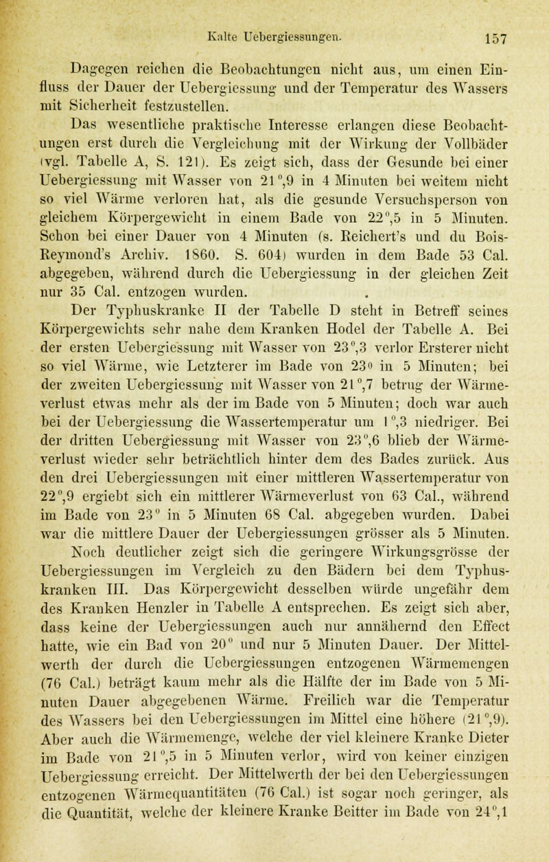 Dagegen reichen die Beobachtungen nicht aus, um einen Ein- fluss der Dauer der Uebergiessung und der Temperatur des Wassers mit Sicherheit festzustellen. Das wesentliche praktische Interesse erlangen diese Beobacht- ungen erst durch die Vergleicbung mit der Wirkung der Vollbäder (vgl. Tabelle A, S. 121). Es zeigt sieb, dass der Gesunde bei einer Uebergiessung mit Wasser von 21°,9 in 4 Minuten bei weitem nicht so viel Wärme verloren hat, als die gesunde Versuchsperson von gleichem Körpergewicht in einem Bade von 22°,5 in 5 Minuten. Schon bei einer Dauer von 4 Minuten (s. Reichert's und du Bois- Reymond's Archiv. 1S60. S. 604) wurden in dem Bade 53 Cal. abgegeben, während durch die Uebergiessung in der gleichen Zeit nur 35 Cal. entzogen wurden. Der Typhuskranke II der Tabelle D steht in Betreff seines Körpergewichts sehr nahe dem Kranken Hodel der Tabelle A. Bei der ersten Uebergiessung mit Wasser von 23°,3 verlor Ersterer nicht so viel Wärme, wie Letzterer im Bade von 23« in 5 Minuten; bei der zweiten Uebergiessung mit Wasser von 2l°,7 betrug der Wärme- verlust etwas mehr als der im Bade von 5 Minuten; doch war auch bei der Uebergiessung die Wassertemperatur um I °,3 niedriger. Bei der dritten Uebergiessung mit Wasser von 23, 6 blieb der Wärme- verlust wieder sehr beträchtlich hinter dem des Bades zurück. Aus den drei Uebergiessungen mit einer mittleren Wassertemperatur von 22°,9 ergiebt sich ein mittlerer Wärmeverlust von 63 Cal., während im Bade von 23 in 5 Minuten 68 Cal. abgegeben wurden. Dabei war die mittlere Dauer der Uebergiessungen grösser als 5 Minuten. Noch deutlicher zeigt sich die geringere Wirkungsgrösse der Uebergiessungen im Vergleich zu den Bädern bei dem Typhus- kranken III. Das Körpergewicht desselben würde ungefähr dem des Krauken Henzler in Tabelle A entsprechen. Es zeigt sich aber, dass keine der Uebergiessungen auch nur annähernd den Effect hatte, wie ein Bad von 20 und nur 5 Minuten Dauer. Der Mittel- werth der durch die Uebergiessungen entzogenen Wärmemengen (76 Cal.) beträgt kaum mehr als die Hälfte der im Bade von 5 Mi- nuten Dauer abgegebenen Wärme. Freilich war die Temperatur des Wassers bei den Uebergiessungen im Mittel eine höhere (21°,9). Aber auch die Wärmemenge, welche der viel kleinere Kranke Dieter im Bade von 21 ,5 in 5 Minuten verlor, wird von keiner einzigen Uebergiessung erreicht. Der Mittelwerth der bei den Uebergiessungen entzogenen Wärmequantitäten (76 Cal.) ist sogar noch geringer, als die Quantität, welche der kleinere Kranke Beitter im Bade von 24°,1