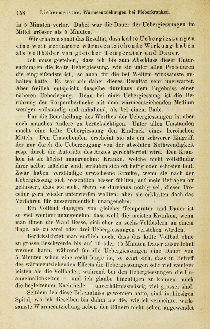 in 5 Minuten verlor. Dabei war die Dauer der Uebergiessungen im Mittel grösser als 5 Minuten. Wir erhalten somit das Resultat, dass kalte Uebergiessungen eine weit geringere wärmeentziehende Wirkung haben als Vollbäder von gleicher Temperatur und Dauer. Ich muss gestehen, dass ich bis zum Abschluss dieser Unter- suchungen die kalte Uebergiessung, wie sie unter allen Proceduren die eingreifendste ist, so auch für die bei Weitem wirksamste ge- halten hatte. Es war mir daher dieses Resultat sehr unerwartet. Aber freilich entspricht dasselbe durchaus dem Ergebniss einer näheren Ueberlegung. Denn bei einer Uebergiessung ist die Be- rührung der Körperoberfläche mit dem wärmeentziehenden Medium weniger vollständig und anhaltend, als bei einem Bade. Für die Beurtheilung des Werthes der Uebergiessungen ist aber noch manches Andere zu berücksichtigen. Unter allen Umständen macht eine kalte Uebergiessung den Eindruck eines heroischen Mittels. Den Umstehenden erscheint sie als ein schwerer Eingriff, der nur durch die Ueberzeugung von der absoluten Notwendigkeit resp. durch die Autorität des Arztes gerechtfertigt wird. Den Kran- ken ist sie höchst unangenehm; Kranke, welche nicht vollständig ihrer selbst mächtig sind, sträuben sich oft heftig oder schreien laut. Zwar haben verständige erwachsene Kranke, wenn sie nach der Uebergiessung sich wesentlich besser fühlten, auf mein Befragen oft geäussert, dass sie sich, wenn es durchaus nöthig sei, dieser Pro- cedur gern wieder unterwerfen wollten; aber sie erklärten doch das Verfahren für ausserordentlich unangenehm. Ein Vollbad dagegen von gleicher Temperatur und Dauer ist so viel weniger unangenehm, dass wohl die meisten Kranken, wenn man ihnen die Wahl Hesse, sich eher zu sechs Vollbädern an einem Tage, als zu zwei oder drei Uebergiessungen verstehen würden. Berücksichtigt man endlich noch, dass das kalte Vollbad ohne zu grosse Beschwerde bis auf 10 oder 15 Minuten Dauer ausgedehnt werden kann, während für die Uebergiessungen eine Dauer von 5 Minuten schon eine recht lange ist, so zeigt sich, dass in Betreff des wärmeentziehenden Effects die Uebergiessungen sehr viel weniger leisten als die Vollbäder, während bei den Uebergiessuugen die Un- annehmlichkeiten — und ich glaube hinzufügen zu können, auch die begleitenden Xachtheile — unverhältnissmässig viel grösser sind. Seitdem ich diese Erkenntniss gewonnen hatte, sind im hiesigen Spital, wo ich dieselben bis dahin als die, wie ich vermeinte, wirk- samste Wärmeentziehung neben den Bädern nicht selten angewendet