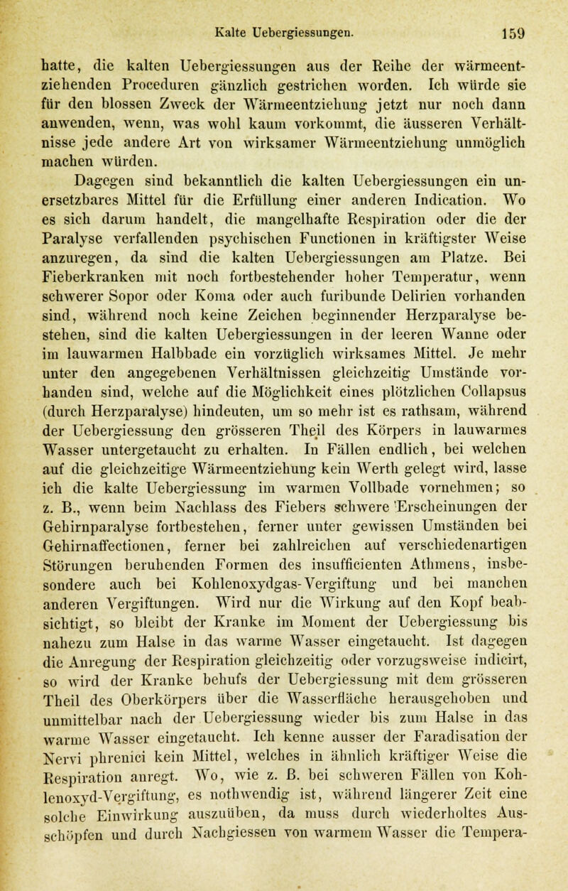 hatte, die kalten Uebergiessungen aus der Reihe der wärmeent- ziehenden Proceduren gänzlich gestrichen worden. Ich würde sie für den blossen Zweck der Wärmeentziehung jetzt nur noch dann anwenden, wenn, was wohl kaum vorkommt, die äusseren Verhält- nisse jede andere Art von wirksamer Wärmeentziehung unmöglich machen würden. Dagegen sind bekanntlich die kalten Uebergiessungen ein un- ersetzbares Mittel für die Erfüllung einer anderen Indication. Wo es sich darum handelt, die mangelhafte Respiration oder die der Paralyse verfallenden psychischen Functionen in kräftigster Weise anzuregen, da sind die kalten Uebergiessungen am Platze. Bei Fieberkranken mit noch fortbestehender hoher Temperatur, wenn schwerer Sopor oder Koma oder auch furibunde Delirien vorhanden sind, während noch keine Zeichen beginnender Herzparalyse be- stehen, sind die kalten Uebergiessungen in der leeren Wanne oder im lauwarmen Halbbade ein vorzüglich wirksames Mittel. Je mehr unter den angegebenen Verhältnissen gleichzeitig Umstände vor- handen sind, welche auf die Möglichkeit eines plötzlichen Collapsus (durch Herzparalyse) hindeuten, um so mehr ist es rathsam, während der Uebergiessung den grösseren Theil des Körpers in lauwarmes Wasser untergetaucht zu erhalten. In Fällen endlich, bei welchen auf die gleichzeitige Wärmeentziehung kein Werth gelegt wird, lasse ich die kalte Uebergiessung im warmen Vollbade vornehmen; so z. B., wenn beim Nachlass des Fiebers schwere 'Erscheinungen der Gehirnparalyse fortbestehen, ferner unter gewissen Umständen bei Gehirnaffectionen, ferner bei zahlreichen auf verschiedenartigen Störungen beruhenden Formen des insufflcienten Athmens, insbe- sondere auch bei Kohlenoxydgas-Vergiftung und bei manchen anderen Vergiftungen. Wird nur die Wirkung auf den Kopf beab- sichtigt, so bleibt der Kranke im Moment der Uebergiessung bis nahezu zum Halse in das warme Wasser eingetaucht. Ist dagegen die Anregung der Respiration gleichzeitig oder vorzugsweise indicirt, so wird der Kranke behufs der Uebergiessung mit dem grösseren Theil des Oberkörpers über die Wasserfläche herausgehoben und unmittelbar nach der Uebergiessung wieder bis zum Halse in das warme Wasser eingetaucht. Ich kenne ausser der Faradisation der Nervi phrenici kein Mittel, welches in ähnlich kräftiger Weise die Respiration anregt. Wo, wie z. ß. bei schweren Fällen von Koh- lenoxyd-Vergiftung, es nothwendig ist, während längerer Zeit eine solche Einwirkung auszuüben, da muss durch wiederholtes Aus- schöpfen und durch Nachgiessen von warmem Wasser die Tempera-