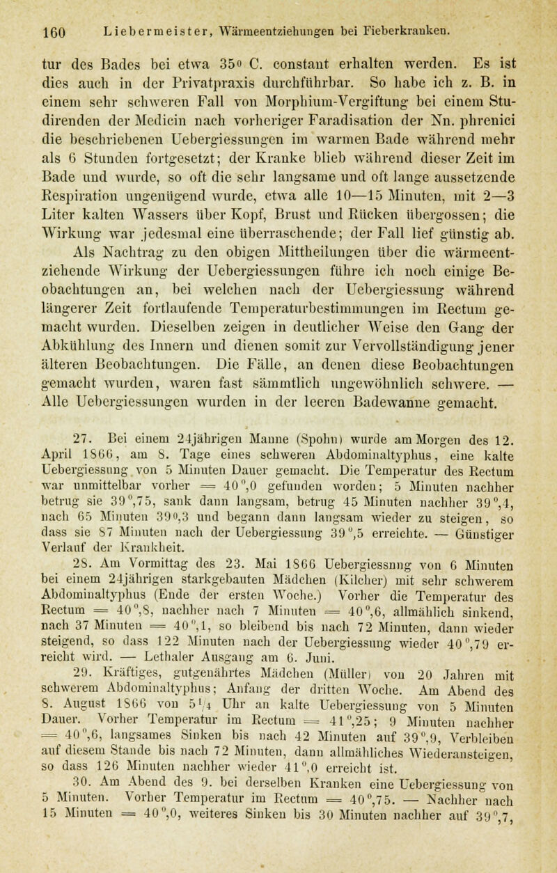 tur des Bades bei etwa 35» C. constant erhalten werden. Es ist dies auch in der Privatpraxis durchführbar. So habe ich z. B. in einem sehr schweren Fall von Morphium-Vergiftung bei einem Stu- direnden der Medicin nach vorheriger Faradisation der Nn. phrenici die beschriebenen Uebergiessungen im warmen Bade während mehr als 6 Stunden fortgesetzt; der Kranke blieb während dieser Zeit im Bade und wurde, so oft die sehr langsame und oft lange aussetzende Respiration ungenügend wurde, etwa alle 10—15 Minuten, mit 2—3 Liter kalten Wassers über Kopf, Brust und Rücken übergössen; die Wirkung war jedesmal eine überraschende; der Fall lief günstig ab. Als Nachtrag zu den obigen Mittheilungen über die wärmeent- ziehende Wirkung der Uebergiessungen führe ich noch einige Be- obachtungen an, bei welchen nach der Uebergiessung während längerer Zeit fortlaufende Temperaturbestimmungen im Rectum ge- macht wurden. Dieselben zeigen in deutlicher Weise den Gang der Abkühlung des Innern und dienen somit zur Vervollständigung jener älteren Beobachtungen. Die Fälle, an denen diese Beobachtungen gemacht wurden, waren fast säinmtlich ungewöhnlich schwere. — Alle Uebergiessungen wurden in der leeren Badewanne gemacht. 27. Bei einem 24jährigen Manne (Spohn) wurde am Morgen des 12. April 1866, am 8. Tage eines schweren Abdominaltyphus, eine kalte Uebergiessung von 5 Minuten Dauer gemacht. Die Temperatur des Rectum war unmittelbar vorher = 40°,0 gefunden worden; 5 Minuten nachher betrug sie 39°,75, sank dann langsam, betrug 45 Minuten nachher 39°,4, nach 65 Minuten 39o,3 und begann dann langsam wieder zu steigen, so dass sie S7 Minuten nach der Uebergiessung 39'J,5 erreichte. — Günstiger Verlauf der Krankheit. 28. Am Vormittag des 23. Mai 1S66 Uebergiessnng von G Minuten bei einem 24jährigen starkgebauten Mädchen (Kilcher) mit sehr schwerem Abdominaltyphus (Ende der ersten Woche.) Vorher die Temperatur des Rectum = 40,S, nachher nach 7 Minuten = 40°,6, allmählich sinkend, nach 37 Minuten = 40 ,1, so bleibend bis nach 72 Minuten, dann wieder steigend, so dass 122 Minuten nach der Uebergiessung wieder 40°,70 er- reicht wird. — Lethaler Ausgang am 6. Juni. 29. Kräftiges, gutgenährtes Mädchen (Müllen von 20 Jahren mit schwerem Abdominaltyphus; Anfang der dritten Woche. Am Abend des 8. August 1806 von 5 L/4 Uhr an kalte Uebergiessung von 5 Minuten Dauer. Vorher Temperatur im Rectum = 41 ,25; 9 Minuten nachher = 40 ,6, langsames Sinken bis nach 42 Minuten auf 39°,9, Verbleiben auf diesem Stande bis nach 72 Minuten, dann allmähliches Wiederansteigen, so dass 126 Minuten nachher wieder 41°,0 erreicht ist. 30. Am Abend des 9. bei derselben Kranken eine Uebergiessung von 5 Minuten. Vorher Temperatur im Rectum == 40°,75. — Nachher nach 15 Minuten = 40°,0, weiteres Sinken bis 30 Minuten nachher auf 39 ,7,