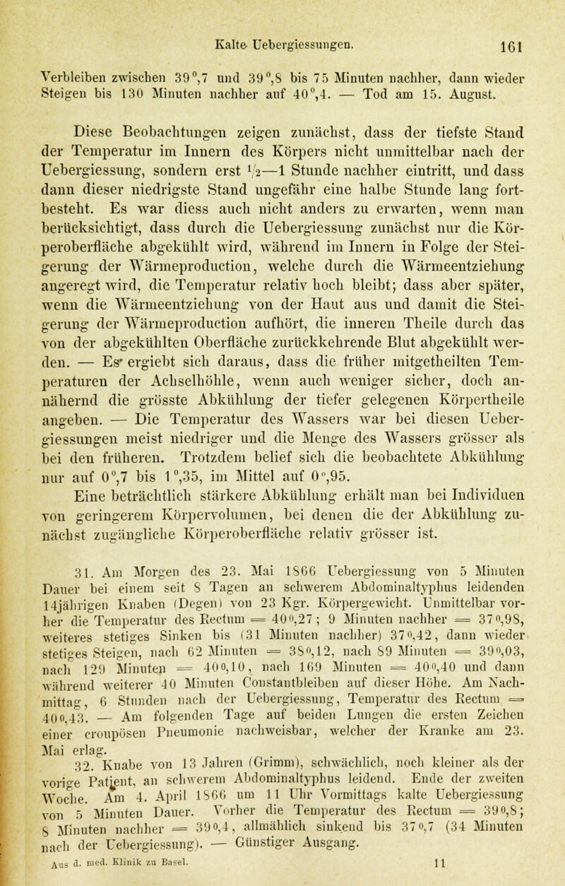 Verbleibenzwischen 39°,7 und 39°,8 bis 75 Minuten nachher, dann wieder Steigen bis 130 Minuten nachher auf 40°,4. — Tod am 15. August. Diese Beobachtungen zeigen zunächst, dass der tiefste Stand der Temperatur im Innern des Körpers nicht unmittelbar nach der Uebergiessung, sondern erst tys—1 Stunde nachher eintritt, und dass dann dieser niedrigste Stand ungefähr eine halbe Stunde lang fort- besteht. Es war diess auch nicht anders zu erwarten, wenn man berücksichtigt, dass durch die Uebergiessung zunächst nur die Kör- peroberfläche abgekühlt wird, während im Innern in Folge der Stei- gerung der Wärmeproduction, welche durch die Wärmeentziehung angeregt wird, die Temperatur relativ hoch bleibt; dass aber später, wenn die Wärmeentziehung von der Haut aus und damit die Stei- gerung der Wärmeproduction aufhört, die inneren Theile durch das von der abgekühlten Oberfläche zurückkehrende Blut abgekühlt wer- den. — Es* ergiebt sich daraus, dass die früher mitgetheilten Tem- peraturen der Achselhöhle, wenn auch weniger sicher, doch an- nähernd die grösste Abkühlung der tiefer gelegenen Körpertheile angeben. — Die Temperatur des Wassers war bei diesen Ueber- giessungen meist niedriger und die Menge des Wassers grösser als bei den früheren. Trotzdem belief sich die beobachtete Abkühlung nur auf 0°,7 bis 1°,35, im Mittel auf 0°,95. Eine beträchtlich stärkere Abkühlung erhält man bei Individuen von geringerem Körpervolumen, bei denen die der Abkühlung zu- nächst zugängliche Körperoberfläche relativ grösser ist. 31. Am Morgen des 23. Mai 1866 Uebergiessung von 5 Minuten Dauer bei einem seit S Tagen an schwerem Abdominaltyphus leidenden 14jährigen Knaben (Degen l von 23 Kgr. Körpergewicht. Unmittelbar vor- her die Temperatur des Rectum = 40«,27 ; 9 Minuten nachher = 37 ,98, weiteres stetiges Sinken bis (31 Minuten nachher) 37°,42, dann wieder stetiges Steigen, nach 62 Minuten = 380,12, nach S9 Minuten = 39o,03, nach 129 Minuten = 400,10, nach 169 Minuten = 400,40 und dann während weiterer 4 0 Minuten Constantbleiben auf dieser Hohe. Am Xach- mitta° 6 Stunden nach der Uebergiessung, Temperatur des Rectum = 40043. Am folgenden Tage auf beiden Lungen die ersten Zeichen einer croupösen Pneumonie nachweisbar, welcher der Kranke am 23. Mai erlag. 32. Knabe von 13 Jahren (Grimm), schwächlich, noch kleiner als der vorige Patient, an schwerem Abdominaltyphus leidend. Ende der zweiten Woche. Am 4. April 1S66 um 11 Uhr Vormittags kalte Uebergiessung von 5 Minuten Dauer. Vorher die Temperatur des Rectum = 39 0,8; S Minuten nachher = 39 0,4, allmählich sinkend bis 370,7 (34 Minuten „ach der Uebergiessung). — Günstiger Ausgang. Aus <1. med. Klinik zu Basel. 11