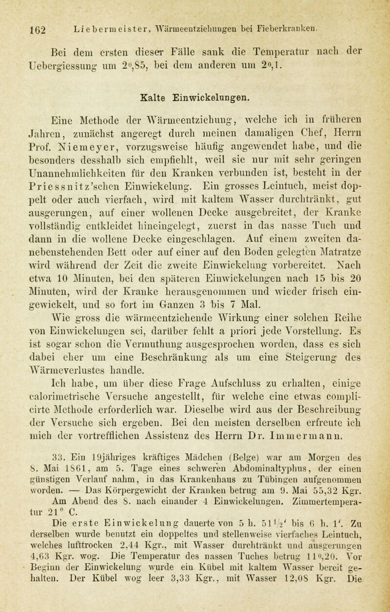 Bei dem ersten dieser Fälle sank die Temperatur nach der Uebergiessung um 2,S5, bei dem anderen um 2o,l. Kalte Einwickelungen. Eine Methode der Wärmeentziehung, welche ich in früheren Jahren, zunächst angeregt durch meinen damaligen Chef, Herrn Prof. Niemeyer, vorzugsweise häufig angewendet habe, und die besonders desshalb sich empfiehlt, weil sie nur mit sehr geringen Unannehmlichkeiten für den Kranken verbunden ist, besteht in der Priessnitz'schen Einwickelung. Ein grosses Leintuch, meist dop- pelt oder auch vierfach, wird mit kaltem Wasser durchtränkt, gut ausgerungen, auf einer wollenen Decke ausgebreitet, der Kranke vollständig entkleidet hineingelegt, zuerst in das nasse Tuch und dann in die wollene Decke eingeschlagen. Auf einem zweiten da- nebenstehenden Bett oder auf einer auf den Boden gelegten Matratze wird während der Zeit die zweite Einwickelung vorbereitet. Nach etwa 10 Minuten, bei den späteren Einwickelungen nach 15 bis 20 Minuten, wird der Kranke herausgenommen und wieder frisch ein- gewickelt, und so fort im Ganzen 3 bis 7 Mal. Wie gross die wärmeentziehende Wirkung einer solchen Reihe von Einwickelungen sei, darüber fehlt a priori jede Vorstellung. Es ist sogar schon die Vermuthung ausgesprochen worden, dass es sich dabei eher um eine Beschränkung als um eine Steigerung des Wärmeverlustes h andle. Ich habe, um über diese Frage Aufschluss zu erhalten, einige calorimetrische Versuche angestellt, für welche eine etwas compli- cirte Methode erforderlich war. Dieselbe wird aus der Beschreibung der Versuche sich ergeben. Bei den meisten derselben erfreute ich mich der vortrefflichen Assistenz des Herrn Dr. Immermann. 33. Ein 19jähriges kräftiges Mädchen (ßelge) war am Morgen des S. Mai 1861, am 5. Tage eines schweren Abdominaltyphus, der einen günstigen Verlauf nahm, in das Krankenhaus zu Tübingen aufgenommen worden. — Das Korpergewicht der Kranken betrug am 9. Mai 55,32 Kgr. Am Abend des S. nach einander 4 Einwickelungen. Zimmertempera- tur 21° C. Die erste Einwickelung dauerte von 5 h. öl1 2' bis ß h. 1'. Zu derselben wurde benutzt ein doppeltes und stellenweise vierfaches Leintuch, welches lufttrocken 2,44 Kgr., mit Wasser durchtränkt und ausgerungen 4,63 Kgr. wog. Die Temperatur des nassen Tuches betrug 11 ,20. Vor Beginn der Einwickelung wurde ein Kübel mit kaltem Wasser bereit ge- halten. Der Kübel wog leer 3,33 Kgr., mit Wasser 12,OS Kgr. Die