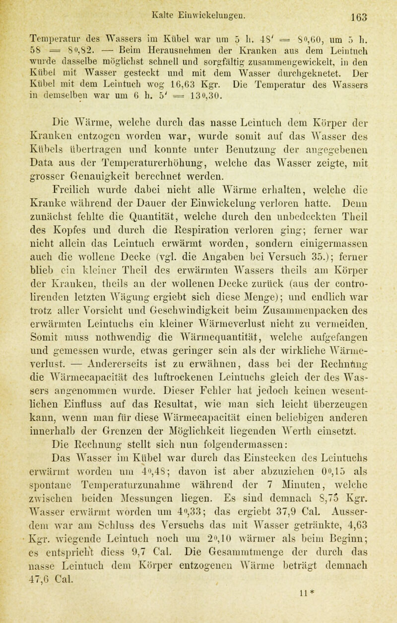 Temperatur des Wassers im Kübel war um 5 h. 48' = S,UO, um 5 h. 58 = So,S2. — Beim Herausnehmen der Kranken aus dem Leintuch wurde dasselbe möglichst schnell und sorgfaltig zusammengewickelt, in den Kübel mit Wasser gesteckt und mit dem Wasser durchgeknetet. Der Kübel mit dem Leintuch wog 16,63 Kgr. Die Temperatur des Wassers in demselben war um 6 h. 5' = 13o,30. Die Wärme, welche durch das nasse Leintuch dem Körper der Kranken entzogen worden war, wurde somit auf das Wasser des Kübels übertragen und konnte unter Benutzung der angegebeneu Data aus der Temperaturerhöhung, welche das Wasser zeigte, mit grosser Genauigkeit berechnet werden. Freilich wurde dabei nicht alle Wärme erhalten, welche die Kranke während der Dauer der Einwickelung verloren hatte. Denn zunächst fehlte die Quantität, welche durch den unbedeckten Theil des Kopfes und durch die Respiration verloren ging; ferner war nicht allein das Leintuch erwärmt worden, sondern einigermassen auch die wollene Decke (vgl. die Angaben bei Versuch 35.); ferner blieb ein kleiner Theil des erwärmten Wassers theils am Körper der Krauken, theils an der wollenen Decke zurück (aus der contro- lireuden letzten Wägung ergiebt sich diese Menge); und endlich war trotz aller Vorsicht und Geschwindigkeit beim Zusammenpacken des erwärmten Leintuchs ein kleiner Wärmeverlust nicht zu vermeiden. Somit muss nothwendig die Wärmequantität, welche aufgefangen und gemessen wurde, etwas geringer sein als der wirkliche Wärme- verlust. — Andererseits ist zu erwähnen, dass bei der Rechnung die Wärmecapacität des luftrockenen Leintuchs gleich der des Was- sers angenommen wurde. Dieser Fehler hat jedoch keineii wesent- lichen Einfluss auf das Resultat, wie man sich leicht überzeugen kann, wenn man für diese Wärmecapacität einen beliebigen anderen innerhalb der Grenzen der Möglichkeit liegenden Werth einsetzt. Die Rechnung stellt sich nun folgendermassen: Das Wasser im Kübel war durch das Einstecken des Leintuchs erwärmt worden um 4,4S; davon ist aber abzuziehen Oo,15 als spontane Temperaturzunahme während der 7 Minuten, welche zwischen beiden Messungen liegen. Es sind demnach S,75 Kgr. Wasser erwärmt worden um 4»,33; das ergiebt 37,9 Cal. Ausser- dem war am Sehluss des Versuchs das mit Wasser getränkte, 4,63 Kgr. wiegende Leintuch noch um 2°, 10 wärmer als beim Beginn; es entspricht diess 9,7 Cal. Die Gesammtmenge der durch das nasse Leintuch dem Körper entzogenen Wärme beträgt demnach 47,G Cal. 11*