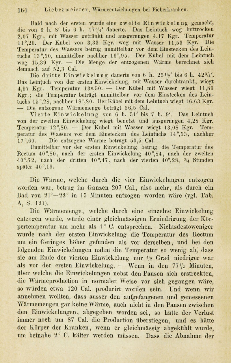 Bald nach der ersten wurde eine zweite Einwiekelung gemacht, die von 6 h. S' bis 6 h. 17^/4' dauerte. Das Leintuch wog lufttrocken 2,07 Kgr., mit Wasser getränkt und ausgerungen 4,17 Kgr. Temperatur 11°,20. Der Kübel von 3,33 Kgr. wog mit Wasser 11,53 Kgr. Die Temperatur des Wassers betrug unmittelbar vor dem Einstecken des Lein- tuchs 13°,50, unmittelbar nachher 16°,95. Der Kübel mit dem Leintuch wog 15,39 Kgr. — Die Menge der entzogenen Wärme berechnet sich demnach auf 52,3 Cal. Die dritte Einwiekelung dauerte von 6 h. 25*/2' bis 6 h. 423/4'. Das Leintuch von der ersten Einwiekelung, mit Wasser durchtränkt, wiegt 4,97 Kgr. Temperatur 130,50. — Der Kübel mit Wasser wiegt 11,S9 Kgr.; die Temperatur beträgt unmittelbar vor dem Einstecken des Lein- tuchs 15°,2S, nachher 1S°,S0. Der Kübel mit dem Leintuch wiegt 16,03 Kgr. — Die entzogene Wärmemenge beträgt 56,5 Cal. Vierte Einwiekelung von 6 h. 51' bis 7 h. 9'. Das Leintuch von der zweiten Einwiekelung wiegt benetzt und ausgerungen 4,28 Kgr. Temperatur 12°,80. — Der Kübel mit Wasser wiegt 13,08 Kgr. Tem- peratur des Wassers vor dem Einstecken des Leintuchs 14°,53, nachher 17°,60. ■—■ Die entzogene Wärme beträgt 50,5 Cal. Unmittelbar vor der ersten Einwiekelung betrug die Temperatur des Rectum 40°,S0, nach der ersten Einwiekelung 40°,S4, nach der zweiten 40°,72, nach der dritten 40°,47, nach der vierten 40°,28, 3/4 Stunden später 40°, 19. Die Wärme, welche durch die vier Einwickelungen entzogen worden war, betrug- im Ganzen 207 Cal., also mehr, als durch ein Bad von 21—22° in 15 Minuten entzogen worden wäre (vgl. Tab. A, S. 121). Die Wärmemenge, welche durch eine einzelne Einwiekelung entzogen wurde, würde einer gleichmässigen Erniedrigung der Kör- pertemperatur um mehr als 1° C. entsprechen. Nichtsdestoweniger wurde nach der ersten Einwiekelung die Temperatur des Rectum um ein Geringes höher gefunden als vor derselben, und bei den folgenden Einwickelungen nahm die Temperatur so wenig ab, dass sie am Ende der vierten Einwiekelung nur lj% Grad niedriger war als vor der ersten Einwiekelung. — Wenn in den 77 Vs Minuten, über welche die Einwickelungen nebst den Pausen sich erstreckten, die Wärmeproduetion in normaler Weise vor sich gegangen wäre, so würden etwa 120 Cal. producirt worden sein. Und wenn wir annehmen wollten, dass ausser den aufgefangenen und gemessenen Wxärmemengen gar keine Wärme, auch nicht in den Pausen zwischen den Einwickelungen, abgegeben worden sei, so hätte der Verlust immer noch um 87 Cal. die Production überstiegen, und es hätte der Körper der Kranken, wenn er gleichmässig abgekühlt wurde, um beinahe 2° C. kälter werden müssen. Dass die Abnahme der