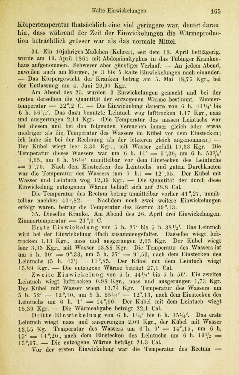 Körpertemperatur thatsächlich eine viel geringere war, deutet darau hin, dass während der Zeit der Einwickelungen die Wärmeproduc- tion beträchtlich grösser war als das normale Mittel. 34. Ein lüjähriges Mädchen (Kehrer), seit dem 12. April bettlägerig, wurde am 19. April 1861 mit Abdominaltyphus in das Tübinger Kranken- haus aufgenommen. Schwerer aber günstiger Verlauf. — An jedem Abend, zuweilen auch am Morgen, je 3 bis 5 kalte Einwickelungen nach einander. — Das Körpergewicht der Kranken betrug am 5. Mai 18,75 Kgr., bei der Entlassung am 4. Juni 20,97 Kgr. Am Abend des 25. wurden 3 Einwickelungen gemacht und bei der ersten derselben die Quantität der entzogenen Wärme bestimmt. Zimmer- temperatur = 22°,2 C. — Die Einwickelung dauerte von 6 h. iilji'his 6 h. öß1^'. Das dazu benutzte Leintuch wog lufttrocken 1,17 Kgr., nass und ausgerungen 2,14 Kgr. (Die Temperatur des nassen Leintuchs war bei diesem und bei den folgenden Versuchen immer gleich oder etwas niedriger als die Temperatur des Wassers im Kübel vor dem Einstecken; ich habe sie bei der Rechnung als der letzteren gleich angenommen.) — Der Kübel wiegt leer 3,30 Kgr., mit Wasser gefüllt 10,33 Kgr. Die Temperatur dieses Wassers war um 6 h. 44' = 9°,30, um 6 h. 533/4* = 9,65, um 6 h. 56 lfe' unmittelbar vor dem Einstecken des Leintuchs = 9°,70. Nach dem Einstecken des Leintuchs und gutem Durchkneten •war die Temperatur des Wassers (um 7 h.) = 12°,95. Der Kübel mit Wasser und Leintuch wog 12,39 Kgr. — Die Quantität der durch diese Einwickelung entzogenen Wärme beläuft sich auf 28,8 Cal. Die Temperatur des Rectum betrug unmittelbar vorher 41°,27, unmit- telbar nachher 40°,S2. — Nachdem noch zwei weitere Einwickelungen erfolgt waren, betrug die Temperatur des Rectum 39°, 13. 35. Dieselbe Kranke. Am Abend des 26. April drei Einwickelungen. Zimmertemperatur = 21°,0 C. Erste Einwickelung von 5 h. 27' bis 5 h. 38lji'. Das Leintuch wird bei der Einwickelung 4fach zusammengefaltet. Dasselbe wiegt luft- trocken 1,13 Kgr., nass und ausgerungen 2,05 Kgr. Der Kübel wiegt leer 3,33 Kgr., mit Wasser 13,88 Kgr. Die Temperatur des Wassers ist um 5 h. 30' = 9°,33, um 5 h. 37' = 9°,53, nach dem Einstecken des Leintuchs (5 h. 43') = 11°,85. Der Kübel mit dem Leintuch wiegt 15,89 Kgr. ■— Die entzogene Wärme beträgt 27,1 Cal. Zweite Einwickelung von 5 h. 44'/2' bis 5 h. 56'. Ein zweites Leintuch wiegt lufttrocken 0,98 Kgr., nass und ausgerungen 1,73 Kgr. Der Kübel mit Wasser wiegt 13,74 Kgr. Temperatur des Wassers um 5 h. 52' = 12°,10, um 5 h. öö^V = 12, 13, nach dem Einstecken des Leintuchs um 6 h. 1' = 14°,00. Der Kübel mit dem Leintuch wiegt 15,39 Kgr. — Die Wärmeabgabe beträgt 22,1 Cal. Dritte Einwickelung von 6 h. 11/2' bis 6 h. lö1^'. Das erste Leintuch wiegt nass und ausgerungen 2,09 Kgr., der Kübel mit Wasser 13,55 Kg. Temperatur des Wassers um 6h. 9' = 14°,15, um 6 h. 15' = 14°,20, nach dem Einstecken des Leintuchs um 6 h. 19^2 = 15^97. — Die entzogene Wärme beträgt 21,3 Cal. Vor der ersten Einwickelung war die Temperatur des Rectum —