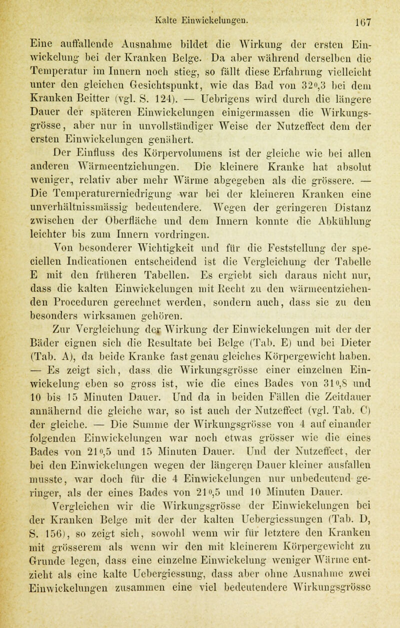 Eine auffallende Ausnahme bildet die Wirkung der ersten Ein- wickelung bei der Kranken Beige. Da aber während derselben die Temperatur im Innern noch stieg, so fällt diese Erfahrung vielleicht unter den gleichen Gesichtspunkt, wie das Bad von 32o,3 bei dem Kranken Beitter (vgl. S. 124). — Uebrigens wird durch die längere Dauer der späteren Einwickelungen einigermassen die Wirkungs- grösse, aber nur in unvollständiger Weise der Nutzeffect dem der ersten Einwickelungen genähert. Der Einfluss des Körpervolumens ist der gleiche wie bei allen anderen Wärmeentziehungen. Die kleinere Kranke hat absolut weniger., relativ aber mehr Wärme abgegeben als die grössere. — Die Temperaturerniedrigung war bei der kleineren Kranken eine unverhältnissmässig bedeutendere. Wegen der geringeren Distanz zwischen der Oberfläche und dem Innern konnte die Abkühlung leichter bis zum Innern vordringen. Von besonderer Wichtigkeit und für die Feststellung der spe- ciellen Iiidicationen entscheidend ist die Vergleichung der Tabelle E mit den früheren Tabellen. Es ergiebt sich daraus nicht nur, dass die kalten Einwickelungen mit Recht zu den wäriueentziehen- den Proceduren gerechnet werden, sondern auch, dass sie zu den besonders wirksamen gehören. Zur Vergleichung der Wirkung der Einwickelungen mit der der Bäder eignen sich die Resultate bei Beige (Tab. E) und bei Dieter (Tab. A), da beide Kranke fast genau gleiches Körpergewicht haben. — Es zeigt sich, dass die Wirkungsgrösse einer einzelnen Ein- wickelung eben so gross ist, wie die eines Bades von 31o,S und 10 bis 15 Minuten Dauer. Und da in beiden Fällen die Zeitdauer annähernd die gleiche war, so ist auch der Nutzeffect (vgl. Tab. C) der gleiche. — Die Summe der Wirkungsgrösse von 4 auf einander folgenden Einwickelungen war noch etwas grösser wie die eines Bades von 21»,5 und 15 Minuten Dauer. Und der Nutzeffect, der bei den Einwickelungen wegen der längeren Dauer kleiner ausfallen musste, war doch für die 4 Einwickelungen nur unbedeutend ge- ringer, als der eines Bades von 2lo,5 und 10 Minuten Dauer. Vergleichen wir die Wirkungsgrösse der Einwickelungen bei der Kranken Beige mit der der kalten Uebergiessungen (Tab. D, S. 156), so zeigt sich, sowohl wenn wir für letztere den Kranken mit grösserem als wenn wir den mit kleinerem Körpergewicht zu Grunde legen, dass eine einzelne Einwiekelung weniger Wärine ent- zieht als eine kalte Uebergiessung, dass aber ohne Ausnahme zwei Einwickelungen zusammen eine viel bedeutendere Wirkungsgrösse