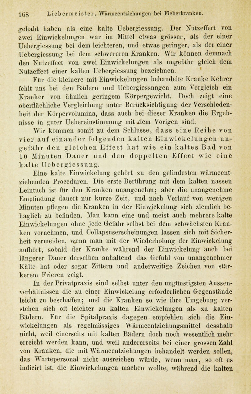 gehabt haben als eine kalte Uebergiessung. Der Nutzeffect von zwei Einwickelungen war im Mittel etwas grösser, als der einer Uebergiessung bei dem leichteren, und etwas geringer, als der einer Uebergiessung bei dem schwereren Kranken. Wir können demnach den Nutzeffect von zwei Einwickelungen als ungefähr gleich dem Nutzeffect einer kalten Uebergiessung bezeichnen. Für die kleinere mit Einwickelungen behandelte Kranke Kehrer fehlt uns bei den Bädern und Uebergiessnngen zum Vergleich ein Kranker von ähnlich geringem Körpergewicht. Doch zeigt eine oberflächliche Vergleichung unter Berücksichtigung der Verschieden- heit der Körpervolumina, dass auch bei dieser Kranken die Ergeb- nisse in guter Uebereinstimmung mit jleni Vorigen sind. Wir kommen somit zu dem Schlüsse, dass eine Reihe von vier auf einander folgenden kalten Einwickelungen un- gefähr den gleichen Effect hat wie ein kaltes Bad von 10 Minuten Dauer und den doppelten Effect wie eine kalte Uebergiessung. Eine kalte Einwickelung gehört zu den gelindesten wärmeent- ziehenden Proceduren. Die erste Berührung mit dem kalten nassen Leintuch ist für den Kranken unangenehm; aber die unangenehme Empfindung dauert nur kurze Zeit, und nach Verlauf von wenigen Minuten pflegen die Kranken in der Einwickelung sich ziemlich be- haglich zu befinden. Man kann eine und meist auch mehrere kalte Einwickelungen ohne jede Gefahr selbst bei dem schwächsten Kran- ken vornehmen, und Collapsuserscheinungen lassen sich mit Sicher- heit vermeiden, wenn man mit der Wiederholung der Einwickelung aufhört, sobald der Kranke während der Einwickelung auch bei längerer Dauer derselben anhaltend das Gefühl von unangenehmer Kälte hat oder sogar Zittern und anderweitige Zeichen von stär- kerem Frieren zeigt. In der Privatpraxis sind selbst unter den ungünstigsten Aussen- verhältnissen die zu einer Einwickelung erforderlichen Gegenstände leicht zu beschaffen; und die Kranken so wie ihre Umgebung ver- stehen sich oft leichter zu kalten Einwickelungen als zu kalten Bädern. Für die Spitalpraxis dagegen empfehlen sich die Ein- wickelungen als regelmässiges Wärmeentziehungsmittel desshalb nicht, weil einerseits mit kalten Bädern doch noch wesentlich mehr erreicht werden kann, und weil andererseits bei einer grossen Zahl von Kranken, die mit Wärmeentziehungen behandelt werden sollen, das Wartepersonal nicht ausreichen würde, wenn man, so oft es indicirt ist, die Einwickelungen machen wollte, während die kalten