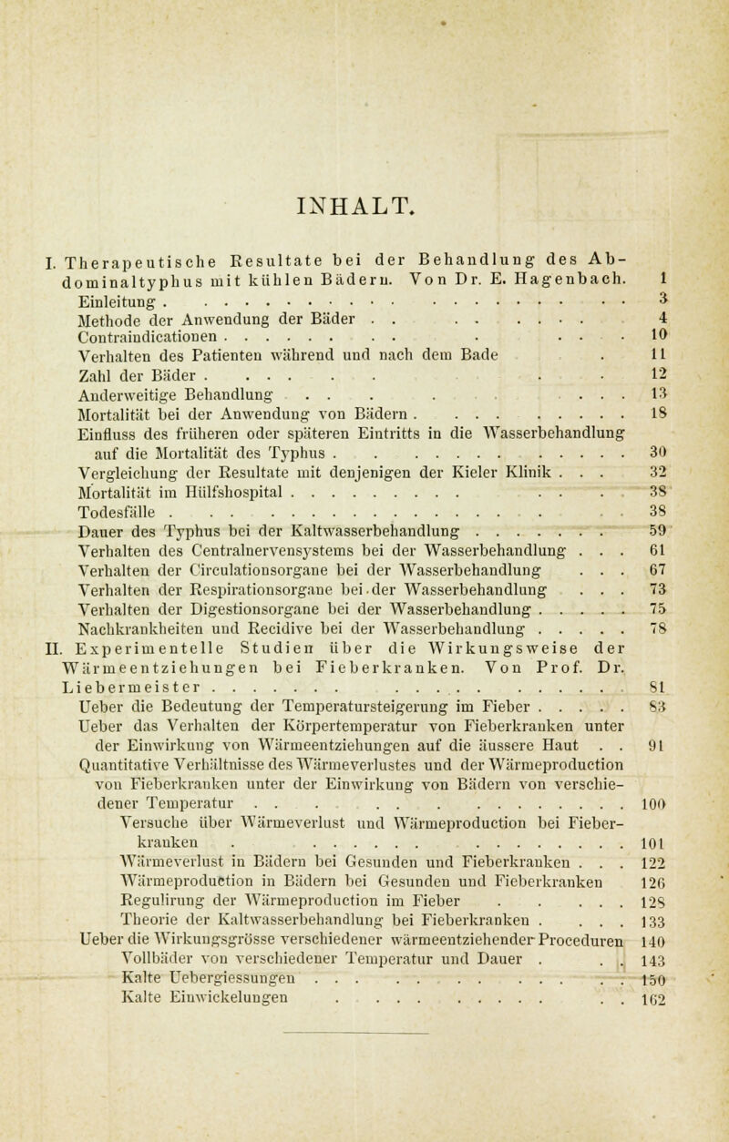 INHALT. I. Therapeutische Resultate bei der Behandlung des Ab- dominaltyphus mit kühlen Bädern. Von Dr. E. Hagenbach. 1 Einleitung • • •* Methode der Anwendung der Bäder . . 4 Contraiudicationen . . . .10 Verhalten des Patienten während und nach dem Bade . 11 Zahl der Bäder . .12 Anderweitige Behandlung ... . ... 13 Mortalität bei der Anwendung von Bädern IS Einfluss des früheren oder späteren Eintritts in die Wasserbehandlung auf die Mortalität des Typhus 30 Vergleichung der Resultate mit denjenigen der Kieler Klinik ... 32 Mortalität im Hülfshospital . . . , 3S Todesfälle 38 Dauer des Typhus bei der Kaltwasserbehandlung 59 Verhalten des Centralnervens3rstems bei der Wasserbehandlung ... 61 Verhalten der Circulatiousorgane bei der Wasserbehandlung ... 67 Verhalten der Respirationsorgane bei-der Wasserbehandlung ... 73 Verhalten der Digestionsorgane bei der Wasserbehandlung 75 Nachkrankheiten und Recidive bei der Wasserbehandlung 78 II. Experimentelle Studien über die Wirkungsweise der Wärmeentziehungen bei Fieberkranken. Von Prof. Dr. Liebe rnieister . . Sl Ueber die Bedeutung der Temperatursteigerung im Fieber 63 Ueber das Verhalten der Körpertemperatur von Fieberkrauken unter der Einwirkung von Wärmeentziehungen auf die äussere Haut . . 91 Quantitative Verhältnisse des Wärmeverlustes und der Wärmeproduction von Fieberkranken unter der Einwirkung von Bädern von verschie- dener Temperatur .... . . 100 Versuche über Wärmeverlust und Wärmeproduction bei Fieber- kranken . 101 Wärmeverlust in Bädern bei Gesunden und Fieberkranken . . . 122 Wärmeproduction in Bädern bei Gesunden und Fieberkranken 126 Regulirung der Wärmeproduction im Fieber . . . . . 128 Theorie der Kaltwasserbehandlung bei Fieberkranken . ... 133 Ueber die AVirkuugsgrüsse verschiedener wärmeentziehender Proceduren 140 Vollbäder von verschiedener Temperatur und Dauer . . . 143 Kalte Uebergiessungen 150 Kalte Eiuwickelungen . ... . . 162