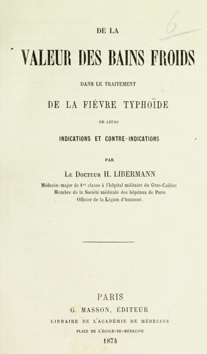 VALEUR DES BAINS FROIDS DANS LE TRAITEMENT DE LA FIÈVRE TYPHOÏDE INDICATIONS ET CONTRE-INDICATIONS PAR Le Docteur H. LIBERMANN Médecin-major de i classo à l'hôpital militaire du Gros-Caillou Membre de la Société médicale des hôpitaux de Paris Officier de la Légion d'honneur. PARIS G. MASSON, ÉDITEUR LIBRAIRE DE LACADÉMIE DE UÉDECINI PLACE DE L'ÉCOLE-rE-MFDECINE 1874